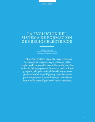TEMAS A DEBATE
LA EVOLUCIÓN DEL
SISTEMA DE FORMACIÓN
DE PRECIOS ELÉCTRICOS
Claudio Aranzadi
Ingeniero industrial y economista,
exministro de Industria y Energía
El sector eléctrico presenta características
tecnológicas singulares que, además, están
registrando una rápida evolución desde los años
ochenta del siglo pasado. Su marco institucional
y regulatorio, por tanto, debe adecuarse a sus
peculiaridades tecnológicas y transformarse
para responder a los cambios que la continua
innovación tecnológica en el sector requiere.
19
 