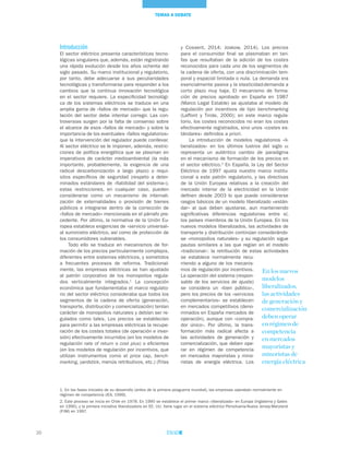 20
TEMAS A DEBATE
Introducción
El sector eléctrico presenta características tecno-
lógicas singulares que, además, están registrando
una rápida evolución desde los años ochenta del
siglo pasado. Su marco institucional y regulatorio,
por tanto, debe adecuarse a sus peculiaridades
tecnológicas y transformarse para responder a los
cambios que la continua innovación tecnológica
en el sector requiere. La especificidad tecnológi-
ca de los sistemas eléctricos se traduce en una
amplia gama de «fallos de mercado» que la regu-
lación del sector debe intentar corregir. Las con-
troversias surgen por la falta de consenso sobre
el alcance de esos «fallos de mercado» y sobre la
importancia de los eventuales «fallos regulatorios»
que la intervención del regulador puede conllevar.
Al sector eléctrico se le imponen, además, restric-
ciones de política energética que se plasman en
imperativos de carácter medioambiental (la más
importante, probablemente, la exigencia de una
radical descarbonización a largo plazo) o requi-
sitos específicos de seguridad (respeto a deter-
minados estándares de «fiabilidad del sistema»);
estas restricciones, en cualquier caso, pueden
considerarse como un mecanismo de internali-
zación de externalidades o provisión de bienes
públicos e integrarse dentro de la corrección de
«fallos de mercado» mencionada en el párrafo pre-
cedente. Por último, la normativa de la Unión Eu-
ropea establece exigencias de «servicio universal»
al suministro eléctrico, así como de protección de
los consumidores vulnerables.
Todo ello se traduce en mecanismos de for-
mación de los precios particularmente complejos,
diferentes entre sistemas eléctricos, y sometidos
a frecuentes procesos de reforma. Tradicional-
mente, las empresas eléctricas se han ajustado
al patrón corporativo de los monopolios regula-
dos verticalmente integrados.1
La concepción
económica que fundamentaba el marco regulato-
rio del sector eléctrico consideraba que todos los
segmentos de la cadena de oferta (generación,
transporte, distribución y comercialización) tenían
carácter de monopolios naturales y debían ser re-
gulados como tales. Los precios se establecían
para permitir a las empresas eléctricas la recupe-
ración de los costes totales (de operación e inver-
sión) efectivamente incurridos (en los modelos de
regulación rate of return o cost plus) o eficientes
(en los modelos de regulación por incentivos, que
utilizan instrumentos como el price cap, bench-
marking, yardstick, menús retributivos, etc.) (Frías
y Cossent, 2014; Joskow, 2014). Los precios
para el consumidor final se plasmaban en tari-
fas que resultaban de la adición de los costes
reconocidos para cada uno de los segmentos de
la cadena de oferta, con una discriminación tem-
poral y espacial limitada o nula. La demanda era
esencialmente pasiva y la elasticidad-demanda a
corto plazo muy baja. El mecanismo de forma-
ción de precios aprobado en España en 1987
(Marco Legal Estable) se ajustaba al modelo de
regulación por incentivos de tipo benchmarking
(Laffont y Tirole, 2000); en este marco regula-
torio, los costes reconocidos no eran los costes
efectivamente registrados, sino unos «costes es-
tándares» definidos a priori.
La introducción de modelos regulatorios «li-
beralizados» en los últimos lustros del siglo xx
representa un auténtico cambio de paradigma
en el mecanismo de formación de los precios en
el sector eléctrico.2
En España, la Ley del Sector
Eléctrico de 1997 ajusta nuestro marco institu-
cional a este patrón regulatorio, y las directivas
de la Unión Europea relativas a la creación del
mercado interior de la electricidad en la Unión
definen desde 2003 lo que puede considerarse
rasgos básicos de un modelo liberalizado «están-
dar» al que deben ajustarse, aun manteniendo
significativas diferencias regulatorias entre sí,
los países miembros de la Unión Europea. En los
nuevos modelos liberalizados, las actividades de
transporte y distribución continúan considerándo-
se «monopolios naturales» y su regulación sigue
pautas similares a las que regían en el modelo
«tradicional»: la retribución de estas actividades
se establece normalmente recu-
rriendo a alguno de los mecanis-
mos de regulación por incentivos.
La operación del sistema (respon-
sable de los servicios de ajuste)
se considera un «bien público»,
pero los precios de los «servicios
complementarios» se establecen
en mercados competitivos (deno-
minados en España mercados de
operación), aunque con «compra-
dor único». Por último, la trans-
formación más radical afecta a
las actividades de generación y
comercialización, que deben ope-
rar en régimen de competencia
en mercados mayoristas y mino-
ristas de energía eléctrica. Los
En los nuevos
modelos
liberalizados,
las actividades
de generación y
comercialización
deben operar
en régimen de
competencia
en mercados
mayoristas y
minoristas de
energía eléctrica
1. En las fases iniciales de su desarrollo (antes de la primera posguerra mundial), las empresas operaban normalmente en
régimen de competencia (IEA, 1999).
2. Este proceso se inicia en Chile en 1978. En 1990 se establece el primer marco «liberalizado» en Europa (Inglaterra y Gales
en 1990), y la primera iniciativa liberalizadora en EE. UU. tiene lugar en el sistema eléctrico Pensilvania-Nueva Jersey-Maryland
(PJM) en 1997.
 