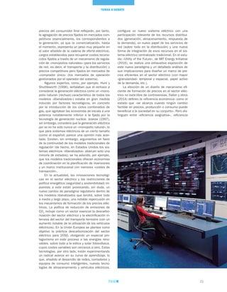 21
TEMAS A DEBATE
precios del consumidor final reflejarán, por tanto,
la agregación de precios fijados en mercados com-
petitivos (esencialmente, los correspondientes a
la generación, ya que la comercialización, hasta
el momento, representa un peso muy pequeño en
el valor añadido de la cadena de oferta eléctrica),
cargos establecidos para recuperar costes recono-
cidos fijados a través de un mecanismo de regula-
ción de «monopolios naturales» (para los servicios
de red, es decir, el transporte y la distribución) y
precios competitivos pero fijados en mercados de
«comprador único» (los mercados de operación
gestionados por el operador del sistema).
Algunos expertos, como, por ejemplo, Hunt y
Shuttleworth (1996), señalaban que el rechazo a
considerar la generación eléctrica como un «mono-
polio natural» (rechazo característico de todos los
modelos «liberalizados») estaba en gran medida
inducido por factores tecnológicos, en concreto
por la introducción de los ciclos combinados de
gas, que agotaban las economías de escala a una
potencia notablemente inferior a la fijada por la
tecnología de generación nuclear. Joskow (1997),
sin embargo, considera que la generación eléctrica
per se no ha sido nunca un «monopolio natural», lo
que para sistemas eléctricos de un cierto tamaño
(como el español) parece una opinión más acer-
tada. Existen, sin embargo, argumentos en favor
de la continuidad de los modelos tradicionales de
regulación (de hecho, en Estados Unidos los sis-
temas eléctricos «liberalizados» abarcan solo una
minoría de estados); se ha aducido, por ejemplo,
que los modelos tradicionales ofrecen economías
de coordinación en la planificación de inversiones
y un marco institucional con menores «costes de
transacción».
En la actualidad, las innovaciones tecnológi-
cas en el sector eléctrico y las restricciones de
política energética (seguridad y sostenibilidad) im-
puestas a este están provocando, sin duda, un
nuevo cambio de paradigma regulatorio dentro de
los modelos liberalizados que tendrá, sobre todo
a medio y largo plazo, una notable repercusión en
los mecanismos de formación de los precios eléc-
tricos. La política de reducción de emisiones de
CO2
incluye como un vector esencial la descarbo-
nización del sector eléctrico y la electrificación in-
tensiva del sector del transporte terrestre (con un
aumento notable de la utilización de los vehículos
eléctricos). En la Unión Europea se plantea como
objetivo la práctica descarbonización del sector
eléctrico para 2050, otorgando un especial pro-
tagonismo en este proceso a las energías reno-
vables, sobre todo a la eólica y solar fotovoltaica,
cuyos costes variables son cercanos a cero. Estas
tecnologías, por otro lado, están experimentando
un radical avance en su curva de aprendizaje, lo
que, añadido al desarrollo de redes, contadores y
equipos de consumo inteligentes, nuevas tecno-
logías de almacenamiento y vehículos eléctricos,
configura un nuevo sistema eléctrico con una
participación relevante de los recursos distribui-
dos (generación, almacenamiento, respuesta de
la demanda), un nuevo papel de los servicios de
red (sobre todo en la distribución) y una nueva
forma de integración de esos recursos en el sis-
tema eléctrico centralizado tradicional. En el estu-
dio «Utility of the Future», de MIT Energy Initiative
(2016), se realiza una exhaustiva exposición de
este nuevo paradigma y un detallado análisis de
sus implicaciones para diseñar un marco de pre-
cios eficientes en el sector eléctrico (con mayor
«granularidad» temporal y espacial, papel activo
de la demanda, etc.).
La elección de un diseño de mecanismo efi-
ciente de formación de precios en el sector eléc-
trico no está libre de controversias. Fallon y otros
(2014) definen la «eficiencia económica» como el
estado que «se alcanza cuando ningún cambio
factible en precios, producción o consumo puede
beneficiar a la sociedad en su conjunto». Pero dis-
tinguen entre «eficiencia asignativa», «eficiencia
 
