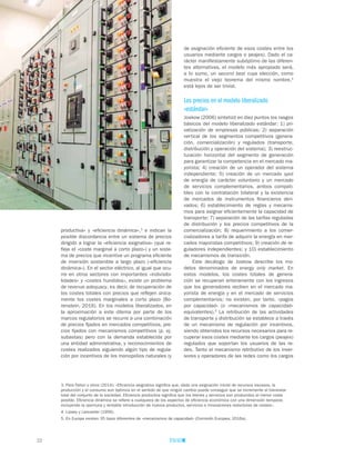 22
de asignación eficiente de esos costes entre los
usuarios mediante cargos o peajes). Dado el ca-
rácter manifiestamente subóptimo de las diferen-
tes alternativas, el modelo más apropiado será,
a lo sumo, un second best cuya elección, como
muestra el viejo teorema del mismo nombre,4
está lejos de ser trivial.
Los precios en el modelo liberalizado
«estándar»
Joskow (2006) sintetizó en diez puntos los rasgos
básicos del modelo liberalizado estándar: 1) pri-
vatización de empresas públicas; 2) separación
vertical de los segmentos competitivos (genera-
ción, comercialización) y regulados (transporte,
distribución y operación del sistema); 3) reestruc-
turación horizontal del segmento de generación
para garantizar la competencia en el mercado ma-
yorista; 4) creación de un operador del sistema
independiente; 5) creación de un mercado spot
de energía de carácter voluntario y un mercado
de servicios complementarios, ambos compati-
bles con la contratación bilateral y la existencia
de mercados de instrumentos financieros deri-
vados; 6) establecimiento de reglas y mecanis-
mos para asignar eficientemente la capacidad de
transporte; 7) separación de las tarifas reguladas
de distribución y los precios competitivos de la
comercialización; 8) requerimiento a los comer-
cializadores a tarifa de adquirir la energía en mer-
cados mayoristas competitivos; 9) creación de re-
guladores independientes; y 10) establecimiento
de mecanismos de transición.
Este decálogo de Joskow describe los mo-
delos denominados de energy only market. En
estos modelos, los costes totales de genera-
ción se recuperan enteramente con los ingresos
que los generadores reciben en el mercado ma-
yorista de energía y en el mercado de servicios
complementarios; no existen, por tanto, «pagos
por capacidad» (o «mecanismos de capacidad»
equivalentes).5
La retribución de las actividades
de transporte y distribución se establece a través
de un mecanismo de regulación por incentivos,
siendo obtenidos los recursos necesarios para re-
cuperar esos costes mediante los cargos (peajes)
regulados que soportan los usuarios de las re-
des. Tanto el mecanismo retributivo de los inver-
sores y operadores de las redes como los cargos
productiva» y «eficiencia dinámica»,3
e indican la
posible discordancia entre un sistema de precios
dirigido a lograr la «eficiencia asignativa» (que re-
fleje el «coste marginal a corto plazo») y un siste-
ma de precios que incentive un programa eficiente
de inversión sostenible a largo plazo («eficiencia
dinámica»). En el sector eléctrico, al igual que ocu-
rre en otros sectores con importantes «indivisibi-
lidades» y «costes hundidos», existe un problema
de revenue adequacy, es decir, de recuperación de
los costes totales con precios que reflejen única-
mente los costes marginales a corto plazo (Bo-
renstein, 2016). En los modelos liberalizados, en
la aproximación a este dilema por parte de los
marcos regulatorios se recurre a una combinación
de precios fijados en mercados competitivos, pre-
cios fijados con mecanismos competitivos (p. ej.
subastas) pero con la demanda establecida por
una entidad administrativa, y reconocimientos de
costes realizados siguiendo algún tipo de regula-
ción por incentivos de los monopolios naturales (y
3. Para Fallon y otros (2014): «Eficiencia asignativa significa que, dada una asignación inicial de recursos escasos, la
producción y el consumo son óptimos en el sentido de que ningún cambio puede conseguir que se incremente el bienestar
total del conjunto de la sociedad. Eficiencia productiva significa que los bienes y servicios son producidos al menor coste
posible. Eficiencia dinámica se refiere a cualquiera de los aspectos de eficiencia económica con una dimensión temporal,
incluyendo la oportuna y rentable introducción de nuevos productos, servicios e innovaciones reductoras de costes».
4. Lipsey y Lancaster (1956).
5. En Europa existen 35 tipos diferentes de «mecanismos de capacidad» (Comisión Europea, 2016a).
 