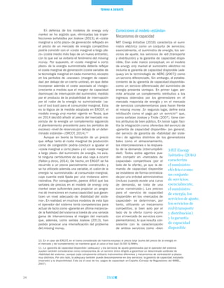 24
Correcciones al modelo «estándar»
Mecanismos de capacidad
MIT Energy Initiative (2016) caracteriza el sumi-
nistro eléctrico como un conjunto de servicios;
esencialmente, el suministro de energía, los ser-
vicios de ajuste, los servicios de red (transporte
y distribución) y la garantía de capacidad dispo-
nible. Con este marco conceptual, en el modelo
de energy only market el suministro eléctrico no
incluiría la garantía de capacidad disponible (ade-
quacy en la terminología de NERC [2007]) como
un servicio diferenciado. Sin embargo, el estable-
cimiento de la «garantía de capacidad disponible»
como un servicio diferenciado del suministro de
energía presenta ventajas. En primer lugar, per-
mite articular un complemento retributivo a los
ingresos obtenidos por los generadores en el
mercado mayorista de energía y en el mercado
de servicios complementarios para hacer frente
al missing money. En segundo lugar, define esta
retribución como el pago por un servicio11
que,
como señalan Joskow y Tirole (2007), tiene cier-
tos atributos de bien público. En tercer lugar, faci-
lita la integración como oferentes del servicio de
«garantía de capacidad disponible» (en general,
del servicio de garantía de «fiabilidad del siste-
ma») de agentes distintos de los generadores
tales como el almacenamiento,
las interconexiones o la respues-
ta de la demanda (interrumpibili-
dad). Todos estos agentes pue-
den competir en «mercados de
capacidad» competitivos (por el
lado de la oferta), ya que la de-
manda de capacidad disponible
se establece de forma centraliza-
da por una entidad administrativa
(incluso cuando existe una curva
de demanda, se trata de una
curva «construida»). Los precios
para el «servicio de capacidad
disponible» en los «mercados de
capacidad» se determinan, por
tanto, utilizando un mecanismo
competitivo, si bien solo por el
lado de la oferta (como ocurre
con el mercado de servicios com-
plementarios), lo que resulta con-
sistente con la caracterización
de ambos servicios como «bien
En defensa de los modelos de energy only
market se ha argüido que, eliminadas las imper-
fecciones señaladas por Joskow (2013), el «coste
marginal a corto plazo» de generación reflejado en
el precio de un mercado de energía competitivo
podría coincidir con el «coste marginal a largo pla-
zo» (coste medio más bajo de un nuevo entrante),
con lo que así se evitaría el fenómeno del missing
money. Por supuesto, el «coste marginal a corto
plazo» de la energía suministrada debería reflejar
el coste marginal de generación (coste variable de
la tecnología marginal en cada momento), excepto
en los períodos de «escasez» (margen de capaci-
dad por debajo de un cierto umbral), en que debe
incorporar además el coste asociado al «riesgo»
(creciente a medida que el margen de capacidad
disminuye) de interrupción del suministro, medido
por el producto de la probabilidad de interrupción
por el «valor de la energía no suministrada» (va-
lue of lost load) para el consumidor marginal. Esta
es la lógica de la medida adoptada en ERCOT, el
modelo energy only market vigente en Texas, que
en 2014 decidió añadir al precio del mercado ma-
yorista de la energía un complemento siguiendo
el planteamiento precedente para los períodos de
escasez –nivel de reservas por debajo de un deter-
minado estándar– (ERCOT, 2014).10
Aunque en teoría la formación de un precio
que refleje tanto el coste marginal de producción
como de congestión podría conducir a igualar el
«coste marginal a corto plazo» y el «coste marginal
a largo plazo» del suministro de energía, no exis-
te ninguna certidumbre de que eso vaya a ocurrir
(Fallon y otros, 2014). De hecho, en ERCOT se ha
recurrido a un precio parcialmente «construido» y
se ha utilizado además una variable, el «valor de la
energía no suministrada» al consumidor marginal,
cuya cuantía está fijada por una instancia admi-
nistrativa. Por consiguiente, parece difícil que las
señales de precios en el modelo de energy only
market sean suficientes para propiciar un progra-
ma de inversiones en nueva capacidad que garan-
ticen un nivel adecuado de «fiabilidad del siste-
ma». En realidad, en muchos modelos de este tipo
el operador del sistema tenía competencias para
actuar de facto como «garante en última instancia»
de la fiabilidad del sistema a través de una variada
gama de intervenciones al margen del mercado
que, además, como señala Joskow (2013), han
podido provocar una intensificación del problema
del missing money.
10. En el caso del ERCOT, en el tramo considerado de máxima escasez el precio total (suma del precio de la energía en
el mercado y del complemento) se mantiene igual al value of lost load (9.000 $/MWh).
11. La «garantía de capacidad disponible» (adequacy) y los servicios de ajuste gestionados por el operador del sistema
pueden también considerarse como componentes de un servicio único dirigido a garantizar un determinado estándar de
«fiabilidad del sistema», aunque cada componente utilizaría instrumentos diferentes y mecanismos de contratación a plazos
muy distintos. Por otro lado, la adequacy también puede descomponerse en dos servicios: la garantía de capacidad instalada
(inversión) y la disponibilidad. Este es el caso de los «pagos de capacidad» en España (Consejo de Reguladores del MIBEL,
2007).
MIT Energy
Initiative (2016)
caracteriza
el suministro
eléctrico como
un conjunto
de servicios;
esencialmente,
el suministro
de energía, los
servicios de ajuste,
los servicios de
red (transporte
y distribución)
y la garantía
de capacidad
disponible
TEMAS A DEBATE
 