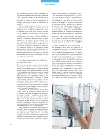 26
TEMAS A DEBATE
cana a la industria de las telecomunicaciones o
a las tecnologías de la información (o incluso a
los propios servicios de redes eléctricas) que a la
generación eléctrica tradicional. El precio eficiente
(coste marginal a corto plazo) en el mercado ma-
yorista de la energía se reduciría prácticamente
al «precio de escasez» (señalado en el apartado
«Los precios como señal»), cuyo valor medio sería
un porcentaje muy bajo del coste medio de gene-
ración. Por tanto, a medida que el efecto merit or-
der se intensifique, la recuperación de este coste
exigirá recurrir de forma creciente a los ingresos
en el mercado de capacidad o a «complementos
retributivos» como los establecidos para incenti-
var la entrada de generación renovable y en cuan-
tía decreciente a los ingresos procedentes del
mercado mayorista de energía (Aranzadi, 2014).
La integración de los «recursos distribuidos»
Los avances en la curva de aprendizaje de las
tecnologías de generación renovable (y, especial-
mente, la reducción del coste medio de genera-
ción de la tecnología de generación solar fotovol-
taica) y de las tecnologías de almacenamiento
(principalmente baterías), además del desarrollo
de redes, equipos de medida y equipos de consu-
mo inteligentes, están propiciando la expansión
de lo que MIT Energy Initiative (2016) denomina
«recursos distribuidos» (recursos conectados a la
red de distribución que abarcan, entre otros, la
generación, el almacenamiento y la respuesta de
la demanda, tanto a través de su mayor elastici-
dad a corto plazo al precio como a través de su
posible papel de oferente del servicio de «fiabili-
dad del sistema»). En este estudio de MIT Energy
Initiative se expone un marco conceptual adecua-
do al análisis del nuevo paradigma que supone
por diferencias» con strike prices superiores a los
precios medios del mercado mayorista de energía.
En el caso de los nuevos proyectos nucleares, el
strike price se determina por una instancia admi-
nistrativa; en el caso de los nuevos proyectos de
energías renovables, se utiliza un mecanismo de
subasta.
La garantía de un precio (el strike price) para
la generación con energías renovables a través de
mecanismos de «contratos por diferencias» como
el diseñado en el Reino Unido remite al mecanis-
mo de regulación de precios de tipo benchmar-
king (pero con un benchmark determinado por un
procedimiento de subasta). Minimiza el riesgo de
mercado (aumentando correlativamente el riesgo
regulatorio) y, en el diseño del Reino Unido, incen-
tiva la operación eficiente. También en este caso,
aunque se utilice un mecanismo competitivo para
seleccionar las ofertas y establecer el strike price
(las subastas), el volumen de capacidad renovable
subastada de cada tecnología es fijado por una
instancia administrativa. Lógicamente, las tecno-
logías de generación con una retribución regulada
en forma de «contratos por diferencias» no perci-
ben pagos por capacidad.
Las tecnologías de generación descarbonizadas
y el efecto merit order
A medida que se incrementa, en el mix de gene-
ración, el peso de las tecnologías de generación
de coste variable bajo (energía nuclear) o cercano
a cero (eólica, solar), aumenta también el núme-
ro de horas en que el mercado spot de energía
registra precios bajos, nulos, y, cuando se per-
mite, negativos (las centrales nucleares y, con
determinados mecanismos de ayuda, la genera-
ción renovable pueden tener incentivos a ofertar
precios por debajo de cero para mantenerse en
operación). El resultado será un efecto depresivo
creciente sobre los precios medios del mercado
mayorista de energía conocido como «efecto merit
order» (Comisión Europea, 2014).
El efecto merit order amplía la brecha entre
costes medios de generación y precios medios en
el mercado mayorista de energía que caracteriza
al missing money y, en relación con la generación
renovable, tendería a poner en cuestión la conver-
gencia que se está observando entre sus costes
medios de generación y los precios medios del
mercado mayorista de energía, lo que podría con-
tinuar exigiendo el mantenimiento de los comple-
mentos retributivos para esas tecnologías.
Más relevante, sin embargo, es el impacto a
muy largo plazo. Un parque de generación eléctri-
ca enteramente descarbonizado (con generación
renovable de coste variable cercano a cero y tec-
nologías de almacenamiento libres de combusti-
bles fósiles) presentaría una estructura de costes
(con predominancia de los costes fijos) más cer-
 
