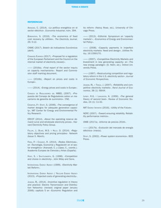 REFERENCIAS
Aranzadi, C. (2014). «La política energética en el
sector eléctrico». Economía Industrial, núm. 394.
Borenstein, S. (2016). «The economics of fixed
cost recovery by utilities». The Electricity Journal,
29, 5-12.
CNMC (2017). Boletín de Indicadores Económicos
(abril).
Comisión Europea (2017). «Proposal for a regulation
of the European Parliament and the Council on the
internal market of electricity (recast)».
–––– (2016a). «Final report of the sector inquiry
on capacity mechanisms». Report and Commis-
sion staff marking document.
–––– (2016b). «Report on prices and costs in
Europe».
–––– (2014). «Energy prices and costs in Europe».
Consejo de Reguladores del MIBEL (2007). «Pro-
puesta del Consejo de Reguladores sobre un me-
canismo de garantía de suministro». CNE.
Cramton, P. y Stoft, S. (2006). «The convergence of
market designs for adequate generation capaci-
ty». MIT Center for Energy and Environmental Po-
licy Research.
ERCOT (2014). «About the operating reserve de-
mand curve and wholesale electricity prices». Har-
vard Electricity Policy Group.
Fallon, J.; Blake, M.S. y Kelly, D. (2014). «Regu-
latory objectives and pricing principles». Network
(Issue 5. March).
Frías, P. y Cossent, R. (2014). «Redes Eléctricas»,
en «Tecnología, Economía y Regulación en el sec-
tor energético» (Aranzadi, C. y López, C., coords.).
Academia Europea de Ciencias y Artes (España).
Hunt, S. y Shuttleworth, G. (1996). «Competition
and choice in electricity». John Wiley and Sons.
International Energy Agency (1999). «Electricity Mar-
ket Reform».
International Energy Agency / Nuclear Energy Agency
(2015). «Projected costs of generating electricity».
Joskow, P.L. (2014). «Incentive regulation in theory
and practice: Electric Transmission and Distribu-
tion Networks» (revised; original paper January
2006); capítulo 5 en «Economic Regulation and
its reform» (Nancy Rose, ed.). University of Chi-
cago Press.
–––– (2013). «Editorial. Symposium on ‘capacity
markets’». «Economics of Energy and Environmen-
tal Policy».
–––– (2008). «Capacity payments in imperfect
electricity markets: Need and design». Utilities Po-
licy, 16:1590170.
–––– (2007). «Competitive Electricity Markets and
Investment in new generating capacity» en «The
new energy paradigm» (D. Helm, ed.). Oxford Uni-
versity Press.
–––– (1997). «Restructuring competition and regu-
latory reform in the U.S. electricity sector». Journal
of Economic Perspectives.
Joskow, P.L. y Tirole, J. (2007). «Reliability and com-
petitive electricity markets». Rand Journal of Eco-
nomics, 38 (1): 68-64.
Lipsey, R.G. y Lancaster, K. (1956). «The general
theory of second best». Review of Economic Stu-
dies, 24 (1): 11-32.
MIT Energy Initiative (2016). «Utility of the Future».
NERC (2007). «Toward ensuring reliability. Reliabi-
lity performance metrics».
OMIE (2017a). «Informe de precios 2016».
–––– (2017b). «Evolución del mercado de energía
eléctrica» (marzo).
Stoft, S. (2002). «Power system economics». IEEE
Press.
29
TEMAS A DEBATE
 