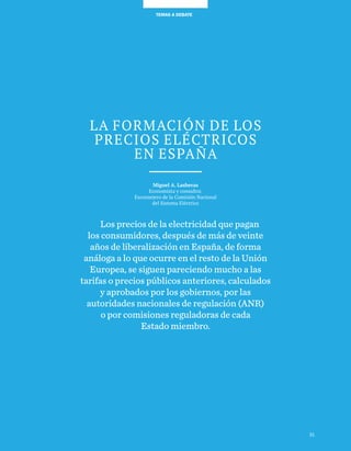 31
TEMAS A DEBATETEMAS A DEBATE
Los precios de la electricidad que pagan
los consumidores, después de más de veinte
años de liberalización en España, de forma
análoga a lo que ocurre en el resto de la Unión
Europea, se siguen pareciendo mucho a las
tarifas o precios públicos anteriores, calculados
y aprobados por los gobiernos, por las
autoridades nacionales de regulación (ANR)
o por comisiones reguladoras de cada
Estado miembro.
31
LA FORMACIÓN DE LOS
PRECIOS ELÉCTRICOS
EN ESPAÑA
Miguel A. Lasheras
Economista y consultor.
Exconsejero de la Comisión Nacional
del Sistema Eléctrico
 