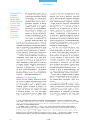 34
TEMAS A DEBATE
mes por el mero hecho de conectarse a la red
mediante un punto de suministro con una cierta
potencia, hasta utilizar la regla de la elasticidad
inversa. Según esta regla, los consumidores que
observaban una mayor capacidad de reacción al
precio pagaban los costes marginales o variables,
y los que tenían una elasticidad menor pagaban
además los costes fijos de generar y transportar
la energía. Esta idea tuvo el acierto de trasladar
la atención, en las metodologías de cálculo de
precios o tarifas, de los costes de producción
a las condiciones que se apreciaban en la de-
manda y, concretamente, a las diferencias en
su elasticidad.5
Las preferencias de la demanda
(en tanto en cuanto marcaban diferencias en sus
elasticidades) resultaban fundamentales para la
formación de los precios o tarifas regulados de la
electricidad. Mientras toda o la mayor parte de la
demanda era insensible al precio, esta regla se
aplicaba con relativa sencillez.
En el año 1970, Alfred Khan avanzó como
idea que unos precios eléctricos que fueran más
altos en los momentos de demanda pico, cuando
se requiere la generación de las tecnologías más
caras y hay escasez de oferta, incentivarían el
desplazamiento de la demanda de la punta hacia
los valles (momentos de menor demanda), lo que
conllevaría ganancias en eficiencia y, por tanto,
aumentos en el bienestar social. Este argumento
sirvió de base en la década de 1980 para defen-
der la fluctuación de precios por horas en merca-
dos mayoristas day-ahead, que se fueron exten-
diendo e implementando en todo el mundo, y en
particular en la UE, en la década de 1990.6
Apa-
recen así precios eléctricos con volatilidad horaria
según el momento de su consumo/producción.
Pero no solo los costes de producción pueden
aportar volatilidad a los precios. El funcionamien-
to en red y la incapacidad de la energía eléctrica
para ser almacenada también son fuentes de vo-
latilidad.
La red de transporte sigue las denominadas
leyes de Kirchhoff; según se conecten a una red
mallada (no lineal) unos u otros puntos de consu-
mo y producción, los electrones, por así decirlo,
siguen unos caminos u otros y provocan unas u
otras condiciones de estabilidad y funcionamien-
to en la red, con unos costes diferentes. Estas
condiciones y estos efectos pueden ser distintos
gar al coste de la energía (que es
el resultado de multiplicar la energía
consumida y medida en el período
de facturación, más sus correspon-
dientes pérdidas, por el precio hora-
rio medio de los mercados diario e
intradiarios) los peajes de acceso,
los cargos regulados y una canti-
dad fija aprobada por el regulador
como costes de comercialización.
Los consumidores acogidos a este
sistema solo pueden elegir como al-
ternativa un contrato con precio fijo,
que los comercializadores de refe-
rencia comunican a la CNMC y que
debe cumplir las condiciones y los
requisitos del artículo 14 del Real
Decreto 216/2014. También pueden salirse de
este esquema regulado y contratar «en mercado»
cualquier otra modalidad que libremente les ofrez-
ca el comercializador en cuanto a plazos y amplitud
de los servicios incluidos (por ejemplo, contratos
combinados de gas y electricidad), y, respecto a
precios, elegir entre precios fijos o precios indexa-
dos a los precios de los mercados mayoristas.
El sector eléctrico en España, después de la
liberalización iniciada hace más de veinte años,
mantiene unos procesos de formación de precios
muy vinculados a las normas de regulación, con re-
cargos regulados, como los pagos por capacidad,
con cargos y peajes aprobados periódicamente
por el Gobierno o por la ANR, con impuestos que
aprovechan los menores costes sociales de recau-
dar sobre transacciones de bienes y servicios con
demanda rígida y con contratos estandarizados.
Estos precios dejan escaso papel a la innovación
comercial y a la competencia en precios.4
La formación de precios y tarifas
Durante casi todo el siglo xx la regulación del sec-
tor eléctrico ha seguido la pauta de las denomina-
das «tarifas integrales», que incorporaban todos
los conceptos en que ahora se desglosa la factu-
ra bajo el cálculo y aprobación del Gobierno y se
cobraban de los consumidores mediante distintos
criterios. La demanda era prácticamente rígida
o insensible al precio y, por tanto, reaccionaba
poco ante el procedimiento que se eligiera. Estas
reglas o criterios iban desde los repartos unifor-
El sector eléctrico
en España,
después de la
liberalización
iniciada hace más
de veinte años,
mantiene unos
procesos de
formación de
precios muy
vinculados
a las normas
de regulación
4. Tampoco parece que hayan facilitado la consolidación de nuevos entrantes en el mercado de comercialización. Según la
CNMC (2016), a finales del segundo semestre de 2016, de los 28,999 millones de puntos de suministro conectados a la red,
Endesa, Iberdrola y Gas Natural Fenosa suministraron a 25,708 millones, EdP y Viesgo a 1,660 y solo 1,629 estaban siendo
suministrados por comercializadores distintos.
5. Esta regla se atribuye a Ramsey (1927) y a Boiteux (1961). Ramsey la desarrolló para que determinados impuestos
tuvieran un mínimo impacto sobre la eficiencia, y Boiteux, ingeniero eléctrico francés y director ejecutivo de Électricité de
France en la década de 1960, para que los costes fijos del suministro eléctrico se recuperaran mediante precios eficientes.
6. En estos mercados, igual que hoy día en OMEL, se determinaba una «orden de mérito» o conjunto ordenado de centrales de
generación a funcionar en cada hora, según su oferta económica para responder a la demanda en esa hora, y se retribuía la
generación «casada» al precio de la última oferta incluida en la casación para el nivel de demanda de esa hora.
 