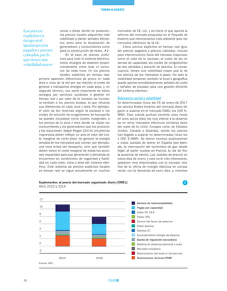 36
TEMAS A DEBATE
mercados de EE. UU. y es hacia el que apunta la
reforma del mercado propuesta en el Paquete de
Invierno que mencionamos más adelante para los
mercados eléctricos de la UE.
Estos precios explícitos en tiempo real igua-
lan precios pagados y precios cobrados, incluso
para intervenciones fuera del mercado mayorista,
como el valor de la escasez, el coste de las re-
servas de capacidad, los costes de congestiones
de red, pérdidas y solución de desvíos. En conse-
cuencia, tienen una volatilidad mayor que la de
los precios de los mercados a plazo. No solo la
volatilidad temporal, también la local o geográfica
puede aportar simultáneamente señales de coste
y señales de escasez para una gestión eficiente
del sistema eléctrico.
Relevancia social y volatilidad
En determinadas horas del 25 de enero de 2017
los precios finales horarios del mercado diario lle-
garon a superar en el mercado OMEL los 100 €/
MWh. Esta subida puntual (durante unas horas
en unos pocos días) fue muy inferior a la observa-
da en otros mercados eléctricos similares tanto
del resto de la Unión Europea como de Estados
Unidos, Canadá o Australia, donde los precios
han llegado a superar en determinadas horas los
1.000 €/MWh. Se dieron muchas explicaciones
a estas subidas de precio en España (por ejem-
plo, la interrupción del suministro de gas desde
Argel, el parón nuclear en Francia, la ola de frío,
la ausencia de viento). Las subidas de precios en
estos días de enero, y esto es lo más interesante,
aparecen muy relacionadas con la escasez rela-
tiva de la oferta de energía eléctrica en compa-
ración con la demanda de esos días, y, mientras
zonas o áreas donde se producen,
los precios locales adquirirían más
volatilidad y darían señales eficien-
tes tanto para la localización de
generadores y consumidores como
para la construcción de redes. 2
En el caso de precios unifor-
mes para todo el sistema eléctrico,
estos recargos se reparten propor-
cionalmente entre todo el consu-
mo de cada hora. En los precios
locales explícitos en tiempo real,
primero aparecen diferencias de precio en cada
área o zona de la red por ser distinto el coste de
generar y transportar energía en cada área, y, en
segundo término, una parte importante de estos
recargos por servicios auxiliares o gestión en
tiempo real y por valor de la escasez se incorpo-
ra también a los precios locales, lo que refuerza
sus diferencias en cada zona o área. Por ejemplo,
el valor de las reservas según la escasez o los
costes de solución de congestiones de transporte
se pueden incorporar como costes marginales a
los precios de la zona o área donde se sitúan los
consumidores y los generadores que los provocan
y los solucionan. Según Hogan (2014), los precios
mayoristas deben reflejar no solo el valor del cos-
te marginal de corto plazo de generar la energía
vendida en los mercados que cierran, por ejemplo,
una hora antes del despacho, sino que también
deben incluir el coste marginal de todas las accio-
nes requeridas para que generación y demanda se
encuentren en condiciones de seguridad y fiabili-
dad en cada nodo, zona o área del sistema eléc-
trico. Este sistema de precios explícitos locales
en tiempo real se sigue actualmente en muchos
Los precios
explícitos en
tiempo real
igualan precios
pagados y precios
cobrados, por lo
que tienen una
volatilidad mayor
Suplementos al precio del mercado organizado diario (OMEL)
Años 2015 y 2016
Fuente: REE
Servicio de interrumpibilidad
Pagos por capacidad
Saldo PO 14.6
Fallos UPG
Control del factor de potencia
Saldo desvíos
Desvíos (2)
Incumplimiento energía de balance
Banda de regulación secundaria
Reserva de potencia adicional a subir
Mercado intradiario
Restricciones técnicas en tiempo real
Restricciones técnicas PDBF2015 2016
-2
0
2
4
6
8
10
12
2
 