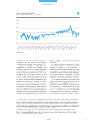 37
TEMAS A DEBATE
Precio horario final (€/MWh)
Medio diario de enero 2016 a marzo 2017
Fuente: OMEL
reglas de obligado cumplimiento. La electricidad
es especial.
El que fue ministro de Industria entre 2008
y 2011, Miguel Sebastián (2015), apuntaba lo
siguiente: «La energía no es un sector más. La
energía es un input fundamental para toda la eco-
nomía, para las empresas, para los consumido-
res domésticos y las administraciones. De hecho,
para muchos sectores industriales, la factura
energética representa una proporción de sus cos-
tes incluso superior a la de los costes laborales».
En un sentido muy parecido, el ministro Álvaro
Nadal, en su intervención en el Congreso de los
Diputados en enero de 2017, afirmaba: «[…] unos
precios de la energía caros afectan al conjunto de
los consumidores y, especialmente, al ser un bien
de primera necesidad, a los consumidores que
tienen un nivel de renta más bajo. Y, en segundo
lugar, también afectan a la actividad económica y
a la capacidad de creación de empleo, ya que la
no se demuestre lo contrario, son señales incues-
tionables, si bien más débiles que las de otros
mercados, de lo que es un precio eficiente.7
3
El 20 de enero de 2017, el diario ABC de Ma-
drid titulaba: «El Gobierno anuncia medidas para
que baje la electricidad». Lo que es equivalente
a decir medidas para combatir la volatilidad. Y, a
los pocos días, los precios bajaron, como se ob-
serva en el gráfico 3, aunque el Gobierno no llegó
a tomar medida alguna. Muy probablemente, las
mismas fuerzas que temporalmente impulsaron
los precios diarios del mercado mayorista al alza
empujaron a que se dieran la vuelta, tal y como
ocurre en otros mercados. La consecuencia es
que el efecto sobre los precios finales fue bastan-
te moderado.8
En cualquier caso, la necesidad de
intervención pública sobre los precios quedó en
esos días flotando en el aire. La sociedad parecía
demandar que el Gobierno y los reguladores sus-
tituyeran las decisiones de los consumidores por
7. Es cierto también que un sector tan concentrado en estructura como el sector eléctrico puede observar subidas de precio
como consecuencia del ejercicio de poder de mercado. Hasta el momento, no parece ser el caso de las subidas de enero
de 2017, al menos no existe un pronunciamiento de los órganos competentes en este sentido. También es cierto que unos
mecanismos de formación de precios eficientes y transparentes permiten, en general, una mejor identificación de posibles
abusos de poder de mercado que otros mecanismos de cálculo de precio mediante fórmulas negociadas o acordadas con las
empresas generadoras y que pueden ejercer ese poder de mercado de diferentes maneras, todas ellas menos transparentes
que los mecanismos de formación de precios eficientes. Véase Hogan (2014).
8. Según el blog de la CNMC: «Para un consumidor tipo, en el caso de estar acogido al PVPC (precio voluntario para el
pequeño consumidor), su factura de la luz en el mes de enero de este año habrá sido de 61 euros (impuestos incluidos),
frente a los 56 euros que pagó en diciembre de 2016, es decir un 9% más». https://blog.cnmc.es/2017/02/07/al-final-
cuanto-ha-subido-de-media-el-recibo-de-la-luz-en-enero/
0
20
40
60
€/MWh
80
100
120
01/01/16
21/01/16
10/02/16
01/03/16
21/03/1610/04/16
30/04/16
20/05/16
09/06/16
29/06/16
19/07/16
08/08/16
28/08/1617/09/16
07/10/16
27/10/16
16/11/16
06/12/16
26/12/16
15/01/17
04/02/1724/02/17
16/03/17
3
 