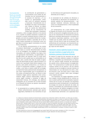 39
TEMAS A DEBATE
La transición
hacia un mundo
descarbonizado
nos lleva a un
mix energético
muy apoyado
en tecnologías
renovables
la intermitencia de la generación renovable y la
demanda así lo exijan, y
2.	la necesidad de dar señales de eficiencia a
la demanda en decisiones de localización, in-
versión, gestión de almacenamientos…, por
ejemplo mediante vehículos eléctricos, así
como en el desplazamiento o interrumpibilidad
de los consumos.
En consecuencia, tal y como señalan tanto
el Paquete de Invierno de la Comisión como MIT
(2016), la transición energética demanda una me-
jora en los mecanismos de formación de precios
eléctricos orientada básicamente a incorporar en
los precios mayoristas explícitos, y en la mayor
medida que se pueda, tanto los costes de gene-
ración y de red como el valor de la escasez y las
preferencias de la demanda. Los mecanismos ac-
tuales de formación de precios están, sin embar-
go, lejos de este objetivo.
Conclusión: precios explícitos locales en tiempo
real para incentivar un papel activo de la
demanda y promover decisiones eficientes
Al menos la mitad de los recursos con que se
paga el suministro eléctrico acaban en destinos
distintos a aquellos que directamente se relacio-
nan con quienes están tomando las decisiones
de cuándo, cómo y dónde producir la energía eléc-
trica.12
En consecuencia, la señal que los consu-
midores reciben de los precios o de los valores
unitarios es que la energía es cara por razones no
relacionadas con sus decisiones de cómo y dón-
de consumir y que, por tanto, poco o nada, salvo
consumir menos, pueden hacer para conseguir
unos mejores precios.
Los impuestos, los cargos regulados y las tari-
fas y peajes, incluso obedeciendo en muchos ca-
sos a costes perfectamente localizados espacial-
mente (tal es el caso, por ejemplo, de impuestos
autonómicos sobre la producción o la distribución
de energía, de costes de extensión de redes, de
primas a renovables por autorizaciones locales u
otras decisiones de política energética de ámbi-
to autonómico, de necesidades de reservas para
una determinada demanda o de capacidad local
la contribución de generadores y
consumidores a los costes de red,
incluidos los de funcionamiento y
la escasez de reservas; y 4) au-
menten su «granularidad», enten-
dida como su variación temporal
y locacional. Considerando las di-
ficultades de estas recomendacio-
nes, añade el informe, se deben
tener en cuenta las distorsiones
posibles de los mecanismos de
costes fijos residuales, impuestos,
subsidios y otros recargos distintos a los precios
en sí, cuando no puedan imputarse a quienes los
provocan o causan mediante precios y costes mar-
ginales, así como los posibles efectos de «huidas»
o desconexiones totales o parciales de la red si
estos costes residuales se concentran como car-
gas fijas en quienes siguen conectados a la red de
forma tradicional.
Si nos fijamos exclusivamente en los costes
de producir electricidad,11
es verdad que la tran-
sición hacia un mundo descarbonizado nos lleva
a un mix energético muy apoyado en tecnologías
renovables, con costes variables muy bajos y con
una generación intermitente y no gestionable. La
energía eólica, por ejemplo, tiene un coste varia-
ble casi de cero, puesto que su combustible es el
viento, pero, cuando este deja de soplar, el gene-
rador de electricidad se para y deja de producir. En
contra de lo apuntado hasta ahora respecto a los
precios, esto podría conducirnos a un mundo en
el que el componente variable o marginal de los
costes, y, por tanto, el precio volátil de la energía,
se deprimiría hasta prácticamente desaparecer, lo
que haría imprescindible que la recuperación de
los costes, principalmente fijos, se llevara a cabo
mediante cargos planos repartidos entre consu-
midores según criterios tradicionales (uniforme-
mente según cantidad o mediante la regla de
elasticidad inversa). Sin embargo, dos objetivos
enfatizados por la Comisión de la Unión Europea
en el Paquete de Invierno se oponen rotundamen-
te a esta posibilidad:
1.	la necesidad de un sistema eléctrico con flexi-
bilidad suficientemente valorada para aportar
seguridad y fiabilidad en los momentos en que
11. Véanse los cálculos recientes del denominado Levelized Cost of Electricity (LCOE) en EIA (2016) y la crítica que se realiza
a este indicador precisamente por incorporar exclusivamente información de costes y no tener en cuenta los niveles de precios
a los que se puede vender la energía producida por cada tecnología. A igualdad de coste, no tienen el mismo valor una energía
que se despacha cuando sopla el viento que otra que pueda elegir funcionar cuando los precios y la escasez son mayores
(precios pico). Tampoco deben tener el mismo valor, aunque su coste de instalación fuera igual, una que puede situarse cerca
de los puntos de consumo que otra que tiene que situarse necesariamente lejos, por ejemplo donde haya viento. Por ello,
EIA (2016) propone un nuevo indicador para comparar tecnologías, el Levelized Avoided Cost of Electricity (LACE). Este nuevo
indicador mejora el valor de las tecnologías despachables frente a las intermitentes e incorpora, al menos en parte, el valor
de la flexibilidad.
12. Esta proporción se toma de la desagregación que realizó Sallé (2012) para estos conceptos en 2011. En los años
transcurridos desde entonces no debería haberse producido una gran alteración de estos porcentajes.
 