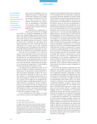 40
TEMAS A DEBATE
buidas al coste marginal pueden tener problemas
en la recuperación de los costes fijos. En general,
los precios eficientes apoyados en costes margi-
nales producen el denominado problema del mis-
sing money13
al resultar incapaces de permitir la
recuperación de la totalidad de los costes fijos de
los activos, tanto de red como de generación o
de gestión de demanda. Esta contradicción se ve
perfectamente plasmada actualmente, por ejem-
plo, en el denominado (con no mucha precisión
descriptiva, pero con gran fortuna mediática) «im-
puesto al sol»,14
que es una carga regulada que
pagan todos los «prosumidores» o consumidores
con generadores en sus instalaciones y que es-
tán conectados a la red (en ocasiones para inyec-
tar energía y en ocasiones para extraerla). Esta
carga regulada se justifica porque se destina a
cubrir los costes de las inversiones «hundidas» en
redes de transporte y distribución y en su mante-
nimiento, así como en la capacidad de generación
disponible para cuando el «prosumidor» la requie-
ra porque su propio generador no esté funcionan-
do. Es, por tanto, muy parecido a lo que sería una
prima de seguro para que el «prosumidor» tenga
la energía que precisa o pueda volcar la que le
sobre en todo momento, con independencia de
la flexibilidad de sus propias instalaciones. Los
precios locales en tiempo real reducen el impor-
te de este seguro, pues una parte de los cargos
asociados a los costes del sistema eléctrico y a
otros servicios del sistema quedan integrados en
estos precios.
Otra forma de recuperar costes fijos en mer-
cados de solo energía con límites de precio es
mediante mecanismos específicos de retribución
de la capacidad instalada y disponible. En Espa-
ña, actualmente los pagos por capacidad que rea-
lizan todos los adquirentes de energía constan de
un incentivo a la inversión y un pago por servicio
de disponibilidad. Para Hogan (2017), los meca-
nismos de retribución de la capacidad instalada
y disponible mediante recargos a repartir entre
toda la demanda pueden ser una solución tem-
poral, indudablemente mejor que no hacer nada,
pero son una solución inferior a aquellas otras
dirigidas primero a incrementar el componente
volátil de los precios de mercado y reducir el com-
ponente de recargo fijo, por ejemplo eliminando
los límites de precios que impiden su volatilidad
o incorporando las pérdidas y las restricciones
de red en precios locales o nodales. Incluso, en
segundo término, es preferible utilizar uplifts o re-
cargos variables a los precios en tiempo real que
fluctúen según las necesidades de reserva que
tenga el operador del sistema en cada sitio y en
cada momento sobre la base, bien de las ofertas
a subir y a bajar que tenga el OS, bien de curvas
ad hoc que relacionen las reservas disponibles y
los precios según el valor de la escasez15
en ese
momento y en ese lugar.
para aportar flexibilidad, etc.), se
reparten por igual a lo largo de todo
el territorio nacional y no se pagan
por quienes directamente los cau-
san ni todo su valor va a parar a
quienes directamente los solucio-
nan. La granularidad o diversidad
de los precios, tarifas y peajes es
muy baja tanto temporal como geo-
gráficamente.
Únicamente el componente re-
lativo al valor horario de la energía
en el PVPC o en aquellas modalidades de contra-
tación que hubieran elegido precios finales vincu-
lados a los precios horarios del mercado diario de
corto plazo varía de unos consumidores a otros
según sus perfiles horarios de consumo. Incluso
en estos casos, sabemos que esta parte de la
factura representa en torno al 25% del total. Pero
recordemos que, incluso así, ha sido suficiente
para evidenciar que la volatilidad de los precios de
la energía eléctrica despierta reticencias en el Go-
bierno, en los políticos y en la sociedad en general.
Como ya se ha comentado, y tal y como se
hace en otros mercados, junto con el valor de la
energía (consumida más pérdidas) en cada punto
de consumo de una determinada área se podría
integrar el valor de las pérdidas locales, así como
el de solucionar los desvíos medios y otros servi-
cios, como las posibles restricciones de transpor-
te, las reservas por seguridad o la interrumpibili-
dad de la demanda en ese punto o área.
Los desvíos son las diferencias entre la can-
tidad de energía contratada previamente por un
consumidor o un generador y la que finalmente re-
sulta consumida o generada. El precio de la ener-
gía consumida o producida de más o de menos
con respecto a la contratada anteriormente es el
valor de la energía en tiempo real. En consecuen-
cia, el precio que se paga por la energía de des-
víos debe marcar el coste oportunidad de los mer-
cados anteriores (intradiarios, diarios y forward y
futuros) y no al revés. Por ello, el artículo 5.5 de
la propuesta de Reglamento del Mercado Eléctrico
del Paquete de Invierno contempla expresamente
que los desvíos se liquiden a un precio que refleje
el valor de la energía en tiempo real.
En los mercados de solo energía, al existir
caps o límites de precio, las energías que son retri-
13. Véase Hogan (2016).
14. Véase Real Decreto 900/2015.
15. Según Hogan (2017), este valor de escasez se puede
identificar con el resultado de multiplicar el denominado
Value of Lost Load, VOLL (o valor económico de la energía
no suministrada), por la Lost of Load Probability, LOLP (o
probabilidad de que se produzca una interrupción de carga
en la próxima hora dada la reserva actual), y por un factor
indicativo del nivel de seguridad que constituye el objetivo
del OS.
La volatilidad
de los precios
de la energía
eléctrica despierta
reticencias en
el Gobierno,
en los políticos
y en la sociedad
en general
 