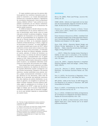 41
El mayor problema para que los precios eléc-
tricos generen los incentivos necesarios para im-
pulsar la transición a un mundo descarbonizado
proviene de la voluntad de políticos y reguladores
de controlarlos directamente. Como ya apuntaran
Joskow y Wolfram (2012),16
este control se ve res-
paldado socialmente por los efectos redistributi-
vos que cualquier alteración en el mecanismo de
precios puede ocasionar.
En 2009 el Gobierno decidió reforzar los efec-
tos redistributivos de los precios eléctricos al in-
cluir el denominado «bono social» como un coste
más para combatir la pobreza energética. Aunque
el régimen de financiación se ha declarado inapli-
cable por incompatibilidad con la regulación euro-
pea por el Tribunal Supremo en Sentencia de 24
de octubre de 2016, se ha intentado adaptarlo
mediante el Real Decreto-Ley 7/2016, y, según se
ha anunciado en la prensa,17
la nueva regulación,
que estará completa para verano de 2017, define
el derecho al bono social sobre la base de la rela-
ción entre la renta del consumidor y el Indicador
Público de Renta de Efectos Múltiples, teniendo
en cuenta, además, el número de menores a su
cargo y si hay o no víctimas de violencia de género
o del terrorismo o discapacitados con un grado
superior al 33%. Sobre la base de estas variables
se identifican determinados descuentos a aplicar
sobre el precio y se establecen diferentes condi-
ciones de interrupción del suministro por impago.
Como desde hace mucho sabemos y con tanta
frecuencia olvidamos, los objetivos de eficiencia y
de equidad difícilmente pueden conseguirse con
las mismas herramientas. Respecto a los precios
eléctricos, resultan preferibles unos precios, tari-
fas y peajes exclusivamente orientados a conse-
guir eficiencia en las decisiones, sobre todo de
gestión de la demanda, que pretender solucionar
con ellos objetivos de justicia distributiva. La po-
breza en general y la energética en particular se
deben combatir mediante recursos públicos obte-
nidos según lo establecido en el artículo 31 de
la Constitución de 197818
y dejar que los precios
hagan su trabajo, que no es poco, impulsando los
incentivos adecuados para la transición energéti-
ca, de la que también depende la sostenibilidad
de nuestro futuro.
16. «The fear of large redistributions across customers
is possibly the largest impediment to further adoption
of dynamic pricing».
17. Véase la información de Tomás Díez y Rubén Esteller
en el diario El Economista del 4 de mayo de 2017.
18. «Todos contribuirán al sostenimiento de los gastos
públicos de acuerdo con su capacidad económica mediante
un sistema tributario justo inspirado en los principios
de igualdad y progresividad que, en ningún caso, tendrá
alcance confiscatorio».
REFERENCIAS
Boiteux, M. (1960). «Peak Load Pricing». Journal of Bu-
siness, vol. 33.
CNMC (2016). «Informe de Supervisión de los Cam-
bios de Comercializador. Segundo trimestre de 2016».
Expte. IS/DE/014/16, 20 de diciembre.
Congreso de los Diputados. Comisión de Energía, Turismo
y Agenda Digital (2017). Sesión núm. 5 extraordinaria,
jueves 26 de enero.
Energy Information Administration (2016). «Levelized Cost
and Levelized Avoided Cost of New Generation Resour-
ces in the Annual Energy Outlook 2016». Independent
Statistics and Analysis. U.S. EIA. Agosto.
Hogan, W.W. (2014). «Electricity Market Design and
Efficient Pricing: Applications for New England and
Beyond». https://www.hks.harvard.edu/fs/whogan/
Hogan_Pricing_062414r.pdf
____ (2017). «Follow the missing money: Ensuring re-
liability at least cost to consumers in the transition
to a low-carbon power system». The Electricity Journal,
núm. 30, enero.
Joskow, P.L. (2007). «Capacity Payments in Imperfect
Electricity Markets: Need and Design». Utilities Policy,
16(3): 159-70.
Joskow, P.L. y Wolfram, C. (2012). «Dynamic Pricing of
Electricity». The American Economic Review, vol. 102,
núm. 3.
Khan, A. (1970). The Economics of Regulation: Princi-
ples and Institutions, vol. 1. John Wiley and Sons.
MIT (2016). «Utility of the Future: An MIT Energy Initi-
tive Response to an Industry in Transition». MIT. EI-IIT
Universidad de Comillas.
Ramsey, F. (1927). «A Contribution to the Theory of Ta-
xation». Economic Journal, vol. 37.
Sallé, C. (2012). «El Déficit de la Tarifa y la Importancia
de la Ortodoxia en la Regulación del Sector Eléctrico».
Papeles de Economía Española, núm. 134.
Sebastián, M. (2015). La falsa bonanza: ¿Cómo hemos
llegado hasta aquí y cómo intentar que no se repita?
Ediciones Península.
 