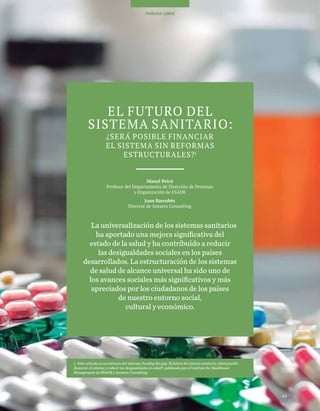 43
TEMAS A DEBATE
43
TRIBUNA LIBRE
EL FUTURO DEL
SISTEMA SANITARIO:
¿SERÁ POSIBLE FINANCIAR
EL SISTEMA SIN REFORMAS
ESTRUCTURALES?1
Manel Peiró
Profesor del Departamento de Dirección de Personas
y Organización de ESADE
Joan Barrubés
Director de Antares Consulting
La universalización de los sistemas sanitarios
ha aportado una mejora significativa del
estado de la salud y ha contribuido a reducir
las desigualdades sociales en los países
desarrollados. La estructuración de los sistemas
de salud de alcance universal ha sido uno de
los avances sociales más significativos y más
apreciados por los ciudadanos de los países
de nuestro entorno social,
cultural y económico.
1. Este artículo es un extracto del informe Funding the gap. El futuro del sistema sanitario: ¿Será posible
financiar el sistema y reducir las desigualdades en salud?, publicado por el Institute for Healthcare
Management de ESADE y Antares Consulting.
 
