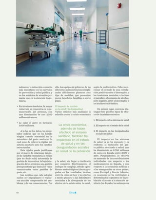 48
TRIBUNA LIBRE
según la problemática. Cabe men-
cionar el ejemplo de una correla-
ción positiva entre el desempleo y
los trastornos mentales, e incluso
el suicidio o el consumo de alcohol,
pero negativa entre el desempleo y
los accidentes de tráfico.
En primer lugar, conviene dis-
tinguir tres posibles tipos de efec-
tos de la crisis económica:
1.	Elimpactoenlossistemasdesalud
2.	Elimpactoenelestadodelasalud
3.	El impacto en las desigualdades
sociales en salud
El impacto en los sistemas
de salud ya se ha expuesto y es
evidente: la reducción del gas-
to público destinado a salud, que
ha disminuido en 8.700 millones
de euros en España entre 2009 y
2014. Paralelamente, se observa
un aumento de las contribuciones
individuales con respecto a los
medicamentos en España, y con
respecto a las consultas médicas y
a las emergencias en otros países,
como Portugal y Grecia. Además,
en ocasiones se ha restringido a
determinados segmentos de la po-
blación el acceso a la atención sa-
nitaria (en España, los extranjeros
ello, los equipos de gobierno de las
diferentes administraciones impli-
cadas difícilmente plantean este
tipo de medidas, que presentan
pocos beneficios tangibles a corto
plazo.
El impacto de la crisis
en la salud y la desigualdad
Varios estudios han analizado la
relación entre la crisis económica
y la salud, sin llegar a clarificarla
por completo. Efectivamente, el
enfoque es complejo, debido a pro-
blemas metodológicos (datos agre-
gados en los resultados, desfase
entre la crisis de hoy y los efectos
a medio plazo) y a las dificultades
asociadas a la divergencia de los
efectos de la crisis sobre la salud,
nalmente, la reducción es mucho
más importante en los servicios
de prevención y salud pública, y
en los servicios de atención pri-
maria, que en la atención hospi-
talaria.
•	 En términos absolutos, la mayor
reducción se concentra en la re-
muneración del personal, con
una disminución de casi 3.500
millones de euros.
•	 Le sigue el gasto en farmacia:
3.000 millones.
A la luz de los datos, los resul-
tados indican que no ha habido
ningún cambio sustancial en la
naturaleza del gasto sanitario, lo
cual pone de relieve la rigidez del
sistema sanitario ante los cambios
estructurales.
Esta rigidez puede justificarse
por el marco de relaciones labora-
les de carácter estatutario, la escasa
(por no decir nula) autonomía de
gestión de los centros, la baja inte-
gración de los servicios, una gestión
presupuestaria que limita los vasos
comunicantes entre partidas de
gasto, etc.
Las medidas que cabe adoptar
suelen ser impopulares y requie-
ren una alta comprensión del pro-
blema y de sus consecuencias. Por
La crisis económica,
además de haber
afectado al sistema
sanitario, también ha
impactado en el estado
de salud y en las
desigualdades sociales
en salud de la población
 