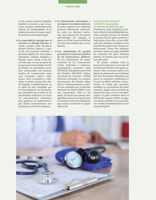50
TRIBUNA LIBRE
La proyección del gasto
sanitario a largo plazo
en España: funding the gap
Finalmente, para completar el de-
bate sobre la sostenibilidad del sis-
tema sanitario, hemos de abordar
la proyección del gasto sanitario a
largo plazo. Para ello, se han utili-
zado dos enfoques, basados en los
modelos de proyección citados an-
teriormente. Estos dos enfoques
permiten situar un rango plausible
de evolución del gasto sanitario
público en España para los próxi-
mos diez años.
El primer enfoque basa la
proyección del gasto en la tasa de
crecimiento histórica del gasto sa-
nitario. Este escenario parte de la
hipótesis subyacente en el informe
del Foro Económico Mundial, que
prevé un escenario continuista en
el cual no habrá reformas estruc-
turales de fondo que permitan
modificar el crecimiento del gasto
sanitario. Según estos modelos de
proyección (que son los más habi-
tuales), el gasto sanitario sobre el
PIB puede superar el 20% en algu-
nos países en 2040, si no se produ-
cen cambios fundamentales en las
causas del gasto.
5.	La financiación autonómica y
su impacto en el gasto sanitario.
El gasto sanitario por habitante
presenta diferencias sustancia-
les entre los diversos territo-
rios, que superan los 40 puntos
porcentuales. Por ejemplo, el
gasto en el País Vasco en 2014 fue
un 42% más elevado que en An-
dalucía.
6.	Los subsistemas de gestión
privada de la cobertura pública
de los funcionarios públicos.
En los subsistemas de asegu-
ramiento de los funcionarios
civiles, judiciales y militares,
comúnmente conocidos como
MUFACE (Administración Civil
del Estado), MUGEJU (Admi-
nistración de Justicia) e ISFAS
(Fuerzas Armadas), los propios
funcionarios del Estado eligen
libre y voluntariamente si quie-
ren ser atendidos por el Sistema
Nacional de Salud (SNS) o por
una aseguradora. Este es, sin
duda, un hecho que genera des-
igualdad, pues es una opción que
no tienen el resto de ciudadanos
que cotizan a través de la seguri-
dad social.
ses de nuestro entorno) significa
también renunciar a que se ge-
neren recursos adicionales para
reducir las desigualdades en la
salud (presentes en mayor medi-
da entre las rentas más bajas).
4.	La capacidad de navegar por el
sistema o la Health Literacy. A
escala europea (The European
Health Literacy Project), a par-
tir de una encuesta realizada a
personas adultas de ocho países
(Alemania, Austria, Bulgaria y
España, entre otros), se ha ob-
servado que, en casi la mitad de
las personas encuestadas (el 47%
de 8.000), las principales varia-
bles relacionadas con mejores
niveles de comprensión eran:
sexo femenino, menor edad,
mayor nivel económico y edu-
cativo y estatus social más alto.
En España, la alfabetización en
la salud ha sido estudiada por
la Universidad de los Pacientes,
que identificó que el 62% de los
encuestados indicaban no tener
los conocimientos suficientes
para gestionar su enfermedad y
que dichos conocimientos me-
joraban con el nivel de ingresos.
 