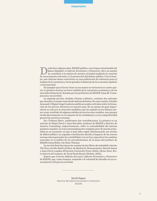 David Vegara
Director del Informe Económico y Financiero
ESADE
D
esde hace algunos años, ESADE publica, con el apoyo inestimable del
Banco Sabadell, el Informe Económico y Financiero, fiel a su misión
de contribuir a la mejora de nuestra sociedad mediante la creación
de conocimiento relevante y a la promoción del debate público. Con el tiem-
po, este informe desea convertirse en una publicación de referencia para el
análisis de la coyuntura y de las grandes tendencias de la economía española
e internacional.
El ejemplar que el lector tiene en sus manos se estructura en cuatro par-
tes. La primera incluye un breve análisis de la coyuntura económica y de los
mercados financieros, firmado por los profesores de ESADE Josep M. Coma-
juncosa y un servidor.
La segunda sección, titulada «Temas a debate», contiene dos artículos
que abordan el mismo tema desde ópticas distintas. En esta ocasión, Claudio
Aranzadi y Miguel Ángel Lasheras publican sendos artículos sobre la forma-
ción de los precios eléctricos en nuestro país. Es un asunto de gran impor-
tancia no solo por la atracción mediática que ha captado en los últimos me-
ses como resultado de algunas subidas de precios muy notables, sino porque
incide directamente en el conjunto de los ciudadanos y en la competitividad
general de nuestra economía.
En «Tribuna libre», publicamos dos contribuciones. La primera es un
artículo de Manel Peiró y Joan Barrubés, profesor de ESADE y director de
Antares Consulting, respectivamente, sobre la sostenibilidad del sistema
sanitario español, un tema extremadamente complejo pero de mucha actua-
lidad en un momento en que el país debe seguir disminuyendo sus niveles
de déficit público. La segunda contribución aborda el impacto de las nuevas
normas internacionales de contabilidad, con un foco especial en los cambios
acaecidos en el ámbito de los arrendamientos, de la mano del profesor de
ESADE Josep Bisbe y de Hans Thomas.
La sección final incorpora las reseñas de dos libros de indudable interés:
The Euro and the Battle of Ideas, de Markus K. Brunnermeier, Harold James
y Jean-Pierre Landau (Princeton University Press, 2016) y Homo Deus. Bre-
ve historia del mañana, de Yuval Noah Harari (Debate, 2015).
Espero que el lector disfrute del nuevo Informe Económico y Financiero
de ESADE, que, como siempre, responde a la voluntad de ahondar en un co-
nocimiento útil para la sociedad.
PRESENTACIÓN
5
 