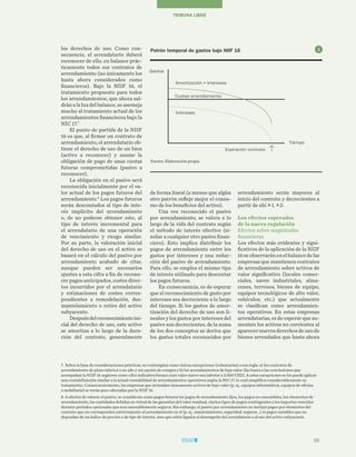 59
TRIBUNA LIBRE
arrendamiento serán mayores al
inicio del contrato y decrecientes a
partir de ahí 1 2.
Los efectos esperados
de la nueva regulación
Efectos sobre magnitudes
financieras
Los efectos más evidentes y signi-
ficativos de la aplicación de la NIIF
16seobservaránenelbalancedelas
empresas que mantienen contratos
de arrendamiento sobre activos de
valor significativo (locales comer-
ciales, naves industriales, alma-
cenes, terrenos, bienes de equipo,
equipos tecnológicos de alto valor,
vehículos, etc.) que actualmente
se clasifican como arrendamien-
tos operativos. En estas empresas
arrendatarias, es de esperar que au-
menten los activos no corrientes al
aparecer nuevos derechos de uso de
bienes arrendados que hasta ahora
de forma lineal (a menos que algún
otro patrón refleje mejor el consu-
mo de los beneficios del activo).
Una vez reconocido el pasivo
por arrendamiento, se valora a lo
largo de la vida del contrato según
el método de interés efectivo (si-
milar a cualquier otro pasivo finan-
ciero). Esto implica distribuir los
pagos de arrendamiento entre los
gastos por intereses y una reduc-
ción del pasivo de arrendamiento.
Para ello, se emplea el mismo tipo
de interés utilizado para descontar
los pagos futuros.
En consecuencia, es de esperar
que el reconocimiento de gasto por
intereses sea decreciente a lo largo
del tiempo. Si los gastos de amor-
tización del derecho de uso son li-
neales y los gastos por intereses del
pasivo son decrecientes, de la suma
de los dos conceptos se deriva que
los gastos totales reconocidos por
los derechos de uso. Como con-
secuencia, el arrendatario deberá
reconocer de ello, en balance prác-
ticamente todos sus contratos de
arrendamiento (no únicamente los
hasta ahora considerados como
financieros). Bajo la NIIF 16, el
tratamiento propuesto para todos
los arrendamientos, que ahora sal-
drán a la luz del balance, se asemeja
mucho al tratamiento actual de los
arrendamientos financieros bajo la
NIC 17.7
 
El punto de partida de la NIIF
16 es que, al firmar un contrato de
arrendamiento, el arrendatario ob-
tiene el derecho de uso de un bien
(activo a reconocer) y asume la
obligación de pago de unas cuotas
futuras comprometidas (pasivo a
reconocer).
La obligación en el pasivo será
reconocida inicialmente por el va-
lor actual de los pagos futuros del
arrendamiento.8
Los pagos futuros
serán descontados al tipo de inte-
rés implícito del arrendamiento
o, de no poderse obtener este, al
tipo de interés incremental para
el arrendatario de una operación
de vencimiento y riesgo similar.
Por su parte, la valoración inicial
del derecho de uso en el activo se
basará en el cálculo del pasivo por
arrendamiento acabado de citar,
aunque pueden ser necesarios
ajustes a esta cifra a fin de recono-
cer pagos anticipados, costes direc-
tos incurridos por el arrendatario
y estimaciones de costes corres-
pondientes a remodelación, des-
mantelamiento o retiro del activo
subyacente.
Despuésdelreconocimientoini-
cial del derecho de uso, este activo
se amortiza a lo largo de la dura-
ción del contrato, generalmente
7. Sobre la base de consideraciones prácticas, se contemplan como únicas excepciones (voluntarias) a esa regla: a) los contratos de
arrendamiento de plazo inferior a un año y sin opción de compra y b) los arrendamientos de bajo valor (las bases a las conclusiones que
acompañan la NIIF 16 sugieren como cifra indicativa bienes cuyo valor nuevo sea inferior a 5.000 USD). A estas excepciones se les puede aplicar
una contabilización similar a la actual contabilidad de arrendamientos operativos según la NIC 17, lo cual simplifica considerablemente su
tratamiento. Consecuentemente, las empresas que arriendan únicamente activos de bajo valor (p. ej., equipos informáticos, equipos de oficina
o mobiliario) se verán poco afectadas por la NIIF 16.
8. A efectos de valorar el pasivo, se consideran como pagos futuros los pagos de arrendamiento fijos, los pagos no cancelables, los elementos de
arrendamiento, las cantidades debidas en virtud de las garantías del valor residual, ciertos tipos de pagos contingentes y los importes vencidos
durante períodos opcionales que son razonablemente seguros. Sin embargo, el pasivo por arrendamiento no incluye pagos por elementos del
contrato que no corresponden estrictamente al arrendamiento en sí (p. ej., mantenimiento, seguridad, seguros…) ni pagos variables que no
dependan de un índice de precios o de tipo de interés, sino que estén ligados al desempeño del arrendatario o al uso del activo subyacente.
Patrón temporal de gastos bajo NIIF 16
Fuente: Elaboración propia
Tiempo
Cuotas arrendamiento
Amortización + Intereses
Intereses
Gastos
Expiración contrato
1
 