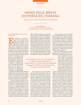 68
BOOK REVIEWS
68
Yuval Noah Harari, Debate, 2015.
471 páginas
E
n Sapiens: de animales a
dioses, Yuval Noah Harari,
profesor de Historia de la
Universidad Hebrea de Je-
rusalén, repasaba la «victoria» de los
Homo sapiens en su lucha por la super-
vivencia y la conquista de la humani-
dad, desde sus primeros pasos hasta la
actualidad. Los instintos sociales que
facilitanqueseamoscapacesdecolabo-
rar en torno a ficciones (dioses, ideolo-
gías, naciones, dinero) propiciaron tres
grandes revoluciones, que
marcaron la imposición del
Sapiens sobre el resto de es-
pecies humanas y el planeta:
la cognitiva, la agrícola y la
científica. La capacidad del
autor de condensar grandes
ideas sobre el curso de la
historia en un espacio tan
reducido le valió el aplauso
entusiasta de celebridades
como Barack Obama, Mark Zuckerberg
o Bill Gates y un éxito en ventas espec-
tacular. Poco tiempo después, el autor
retorna con Homo Deus para afirmar
que nos encontramos a las puertas de
otra revolución que lo cambiará todo.
El libro comienza haciendo un re-
paso de lo ya tratado en Sapiens. Pese a
que la idea de progreso pueda parecer
en declive en un Occidente que se en-
frenta a un repliegue identitario que
ejemplifican Trump y el brexit, la hu-
manidad sigue avanzando. «La agenda
humana», tradicionalmente marcada
por la hambruna, la peste y la guerra,
ha comenzado a transformarse. Estos
tresfenómenossiguenimpactandocon
crueldad, si fijamos nuestra mirada en
Siria, el Congo o Libia, pero si ponemos
las luces largas no podremos obviar los
espectaculares avances registrados a
escala global en esperanza y calidad de
vida en las últimas décadas. Al modo de
Steven Pinker o Jared Diamond, Hara-
ri relata cómo el humano medio es hoy
más sano, educado, libre y pacífico. Lo
ejemplificaafirmandoque,porprimera
vez en la historia, «mueren más perso-
nas por comer demasiado que por co-
merdemasiadopoco,másporvejezque
por una enfermedad infecciosa, y más
por suicidio que por asesinato a manos
de soldados, terroristas y criminales».
Este progreso no se ha detenido,
sino que está comenzando a dar sus
frutos, hasta el punto de que los huma-
nos ya no solo nos dedicamos a mejorar
nuestra capacidad de supervivencia,
sino que estamos diseñando inteligen-
cia artificial y buscamos vencer la vejez
e incluso la muerte. Si con la revolu-
ción agrícola la humanidad silenció
a los animales y a las plantas, y con la
revolución científica silenció a los dio-
ses,elpróximogranpaso,segúnHarari,
se dará a través de la ingeniería ya sea
biológica, cíborg o de sensores no orgá-
nicos. En cuanto la tecnología nos per-
mita remodelar la mente humana, la
historia humana llegará a su fin y pasa-
remos del Homo sapiens al Homo deus.
La provocadora teoría de Harari
parte de la premisa de que los organis-
mos son algoritmos: «Todo animal (in-
cluido el Homo sapiens) es un conjunto
de algoritmos orgánicos, modelados
por la selección natural a lo largo de
millones de años de evolución […] No
existe razón alguna para pensar que los
algoritmos orgánicos vayan a ser capa-
ces, en el futuro, de hacer cosas que los
algoritmos no orgánicos nunca conse-
guirán replicar o superar.»
Ello nos llevaría a una nueva era,
poshumanista o posliberal. En la mo-
dernidad, el individuo, ya sea como vo-
tante, consumidor o aman-
te, se erige en el centro de
todo sentido y legitimidad.
Nuestro libre albedrío como
individuos es lo que teje una
red de sentido para afrontar
la vida. Pero, según el autor,
esto son meras ilusiones, ya
que el poder real recae en las
redes. Hoy, un algoritmo no
orgánico podría entender a
los humanos mejor de cómo nos enten-
demos a nosotros mismos, por lo que
tendrá sentido confiar a este algoritmo
cada vez más decisiones de nuestras vi-
das. Hasta cierto punto, esto ya ocurre
a la hora de comprar, leer (Amazon),
escuchar música (Spotify), desplazar-
nos (Waze), buscar pareja (Tinder) e
invertir en bolsa. Y también a la hora de
modelar nuestras opiniones políticas,
puesto que gracias al eco que generan
los algoritmos de Google y las redes
sociales, cada vez recibimos menos in-
formación que no se ajuste a nuestras
preferencias políticas. Pronto podría
ocurrir lo mismo con nuestra salud
(bases de datos genéticas, sistemas
cognitivos) y en otros ámbitos de nues-
HOMO DEUS. BREVE
HISTORIA DEL MAÑANA
HOMO DEUS. A BRIEF HISTORY OF TOMORROW
Álvaro Imbernón
Investigador no residente de ESADEgeo
y socio de la consultora de riesgo político Quantio
Los humanos ya no solo nos dedicamos
a mejorar nuestra capacidad de
supervivencia, sino que estamos diseñando
inteligencia artificial y buscamos vencer
la vejez e incluso la muerte
 