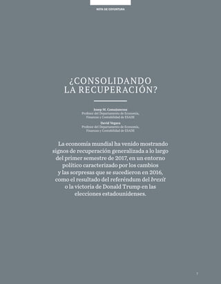 7
NOTA DE COYUNTURANOTA DE COYUNTURA
7
¿CONSOLIDANDO
LA RECUPERACIÓN?
Josep M. Comajuncosa
Profesor del Departamento de Economía,
Finanzas y Contabilidad de ESADE
David Vegara
Profesor del Departamento de Economía,
Finanzas y Contabilidad de ESADE
La economía mundial ha venido mostrando
signos de recuperación generalizada a lo largo
del primer semestre de 2017, en un entorno
político caracterizado por los cambios
y las sorpresas que se sucedieron en 2016,
como el resultado del referéndum del brexit
o la victoria de Donald Trump en las
elecciones estadounidenses.
 