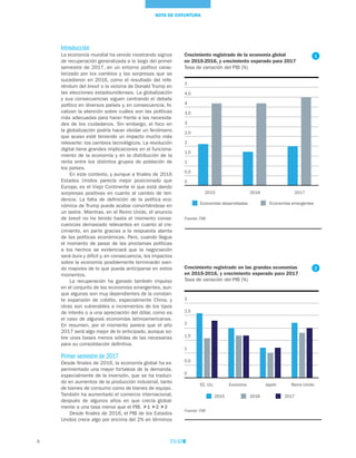 8
NOTA DE COYUNTURA
Introducción
La economía mundial ha venido mostrando signos
de recuperación generalizada a lo largo del primer
semestre de 2017, en un entorno político carac-
terizado por los cambios y las sorpresas que se
sucedieron en 2016, como el resultado del refe-
réndum del brexit o la victoria de Donald Trump en
las elecciones estadounidenses. La globalización
y sus consecuencias siguen centrando el debate
político en diversos países y, en consecuencia, fo-
calizan la atención sobre cuáles son las políticas
más adecuadas para hacer frente a las necesida-
des de los ciudadanos. Sin embargo, el foco en
la globalización podría hacer olvidar un fenómeno
que acaso esté teniendo un impacto mucho más
relevante: los cambios tecnológicos. La revolución
digital tiene grandes implicaciones en el funciona-
miento de la economía y en la distribución de la
renta entre los distintos grupos de población de
los países.
En este contexto, y aunque a finales de 2016
Estados Unidos parecía mejor posicionado que
Europa, es el Viejo Continente el que está dando
sorpresas positivas en cuanto al cambio de ten-
dencia. La falta de definición de la política eco-
nómica de Trump puede acabar convirtiéndose en
un lastre. Mientras, en el Reino Unido, el anuncio
de brexit no ha tenido hasta el momento conse-
cuencias demasiado relevantes en cuanto al cre-
cimiento, en parte gracias a la respuesta atenta
de las políticas económicas. Pero, cuando llegue
el momento de pasar de las proclamas políticas
a los hechos se evidenciará que la negociación
será dura y difícil y, en consecuencia, los impactos
sobre la economía posiblemente terminarán sien-
do mayores de lo que pueda anticiparse en estos
momentos.
La recuperación ha ganado también impulso
en el conjunto de las economías emergentes, aun-
que algunas son muy dependientes de la constan-
te expansión de crédito, especialmente China, y
otras son vulnerables a incrementos de los tipos
de interés o a una apreciación del dólar, como es
el caso de algunas economías latinoamericanas.
En resumen, por el momento parece que el año
2017 será algo mejor de lo anticipado, aunque so-
bre unas bases menos sólidas de las necesarias
para su consolidación definitiva.
Primer semestre de 2017
Desde finales de 2016, la economía global ha ex-
perimentado una mayor fortaleza de la demanda,
especialmente de la inversión, que se ha traduci-
do en aumentos de la producción industrial, tanto
de bienes de consumo como de bienes de equipo.
También ha aumentado el comercio internacional,
después de algunos años en que crecía global-
mente a una tasa menor que el PIB. 1 2 3
Desde finales de 2016, el PIB de los Estados
Unidos crece algo por encima del 2% en términos
Crecimiento registrado en las grandes economías
en 2015-2016, y crecimiento esperado para 2017
Tasa de variación del PIB (%)
Fuente: FMI
0
0,5
1
1,5
2
2,5
3
EE. UU. Eurozona Japón Reino Unido
2015 2016 2017
2
Crecimiento registrado de la economía global
en 2015-2016, y crecimiento esperado para 2017
Tasa de variación del PIB (%)
Fuente: FMI
Economías desarrolladas Economías emergentes
0
0,5
1
1,5
2
2,5
3
3,5
4
4,5
5
2015 2016 2017
1
 