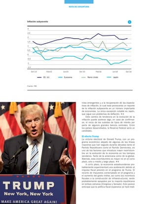 12
NOTA DE COYUNTURA
Inflación subyacente
Fuente: FMI
-1,5
Oct 14 Oct 15 Oct 16Feb15 Feb16Jun15 Jun16
1,5
2,5
3
2
-0,5
0,5
-1
1
0
EE. UU. Eurozona Reino Unido Japón
mías emergentes y a la recuperación de las expecta-
tivas de inflación, lo cual está provocando un repunte
de la inflación subyacente en un número importante
de economías. La única excepción notable es Japón,
que sigue con problemas de deflación. 3
Este cambio de tendencia en la evolución de la
inflación puede acelerar algo, en caso de confirmar-
se, el inicio de las subidas de tipos de interés por
parte de algunos grandes bancos centrales. Entre
los países desarrollados, la Reserva Federal sería un
candidato.
El efecto Trump
La victoria electoral de Donald Trump, con un pro-
grama económico alejado de algunas de las líneas
maestras que han seguido durante décadas tanto el
Partido Republicano como el Partido Demócrata, es
uno de los factores que introduce mayor incertidum-
bre en la evolución de la economía en los tiempos
venideros. Tanto de la americana como de la global.
Además, esta incertidumbre es mayor no en el corto
plazo, sino a medio y largo plazo. 4
A corto plazo, la economía estadounidense pro-
bablemente experimentará una aceleración debido al
impulso fiscal previsto en el programa de Trump. El
recorte de impuestos contemplado en el programa y
el aumento del gasto militar, así como los incentivos
fiscales a la construcción de infraestructuras, serán
probablemente apoyados por la mayoría republicana
en ambas cámaras (Congreso y Senado). Esto parece
anticipar que la política fiscal expansiva se hará reali-
3
 