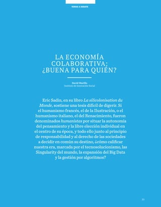 TEMAS A DEBATE
La economía
colaborativa:
¿buena para quién?
David Murillo
Instituto de Innovación Social
Eric Sadin, en su libro La silicolonisation du
Monde, sostiene una tesis difícil de digerir. Si
el humanismo francés, el de la Ilustración, o el
humanismo italiano, el del Renacimiento, fueron
denominados humanistas por situar la autonomía
del pensamiento y la libre elección individual en
el centro de su época, y todo ello junto al principio
de responsabilidad y al derecho de las sociedades
a decidir en común su destino, ¿cómo calificar
nuestra era, marcada por el tecnosolucionismo, las
Singularity del mundo, la expansión del Big Data
y la gestión por algoritmos?
23
 