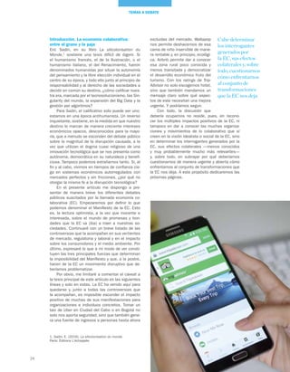 24
TEMAS A DEBATE
Introducción. La economía colaborativa:
entre el grano y la paja
Eric Sadin, en su libro La silicolonisation du
Monde,1
sostiene una tesis difícil de digerir. Si
el humanismo francés, el de la Ilustración, o el
humanismo italiano, el del Renacimiento, fueron
denominados humanistas por situar la autonomía
del pensamiento y la libre elección individual en el
centro de su época, y todo ello junto al principio de
responsabilidad y al derecho de las sociedades a
decidir en común su destino, ¿cómo calificar nues-
tra era, marcada por el tecnosolucionismo, las Sin-
gularity del mundo, la expansión del Big Data y la
gestión por algoritmos?
Para Sadin, el calificativo solo puede ser uno:
estamos en una época antihumanista. Un reverso
inquietante, sostiene, en la medida en que nuestro
destino lo marcan de manera creciente intereses
económicos opacos, desconocidos para la mayo-
ría, que a menudo se esconden del debate público
sobre la magnitud de la disrupción causada, a la
vez que utilizan el dogma cuasi religioso de una
innovación tecnológica que se nos presenta como
autónoma, democrática en su naturaleza y benefi-
ciosa. Tampoco podemos extrañarnos tanto. Si, al
fin y al cabo, vivimos en tiempos de confianza cie-
ga en sistemas económicos autorregulados con
mercados perfectos y sin fricciones, ¿por qué no
otorgar la misma fe a la disrupción tecnológica?
En el presente artículo me dispongo a pre-
sentar de manera breve los diferentes debates
públicos suscitados por la llamada economía co-
laborativa (EC). Empezaremos por definir lo que
podemos denominar el Manifiesto de la EC. Esto
es, la lectura optimista, a la vez que inocente e
interesada, sobre el mundo de promesas y bon-
dades que la EC va (iba) a traer a nuestras so-
ciedades. Continuaré con un breve listado de las
controversias que la acompañan en sus vertientes
de mercado, regulatoria y laboral y en el impacto
sobre los consumidores y el medio ambiente. Por
último, expresaré lo que a mi modo de ver consti-
tuyen las tres principales fuerzas que determinan
la imposibilidad del Manifiesto y que, a la postre,
hacen de la EC un movimiento disruptivo que de-
beríamos problematizar.
Por obvio, me limitaré a comentar el caveat a
la tesis principal de este artículo en las siguientes
líneas y solo en estas. La EC ha venido aquí para
quedarse y, junto a todas las controversias que
la acompañan, es imposible esconder el impacto
positivo de muchas de sus manifestaciones para
organizaciones e individuos concretos. Tomar un
taxi de Uber en Ciudad del Cabo o en Bogotá no
solo nos aporta seguridad, sino que también gene-
ra una fuente de ingresos a personas hasta ahora
excluidas del mercado. Wallapop
nos permite deshacernos de esa
cama de niño inservible de mane-
ra rentable y, en principio, ecológi-
ca. Airbnb permite dar a conocer
esa zona rural poco conocida y
menos transitada y democratizar
el desarrollo económico fruto del
turismo. Con los ratings de Trip-
Advisor no solo escogemos hotel,
sino que también mandamos un
mensaje claro sobre qué aspec-
tos de este necesitan una mejora
urgente. Y podríamos seguir.
Con todo, la discusión que
debería ocuparnos no reside, pues, en recono-
cer los múltiples impactos positivos de la EC, ni
tampoco en dar a conocer las muchas organiza-
ciones y movimientos de lo colaborativo que sí
creen en la visión idealista o social de la EC, sino
en determinar los interrogantes generados por la
EC, sus efectos colaterales —menos conocidos
y muy probablemente mucho más relevantes—
y, sobre todo, en subrayar por qué deberíamos
cuestionarnos de manera urgente y abierta cómo
enfrentarnos al conjunto de transformaciones que
la EC nos deja. A este propósito dedicaremos las
próximas páginas.
Cabe determinar
los interrogantes
generados por
la EC, sus efectos
colaterales y, sobre
todo,cuestionarnos
cómo enfrentarnos
al conjunto de
transformaciones
que la EC nos deja
1. Sadin, E. (2016). La silicolonisation du monde.
París: Éditions L’échappée.
 