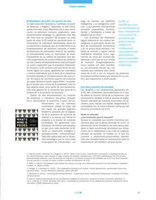 25
TEMAS A DEBATE
El Manifiesto de la EC: too good to be true
Si cada revolución necesita su manifiesto, la visión
de Botsman y Rogers,2
elaborada el año 2010,
puede funcionar como Manifiesto de lo que inicial-
mente se denominó consumo colaborativo, para
posteriormente desplegar su significado más allá
del mero acto de consumir. De acuerdo con este
punto de vista, la EC puede ser percibida como un
movimiento de naturaleza democrática, plana en
su estructura y jerarquía, que se fundamenta en el
empoderamiento de personas comunes a través
de dinámicas de intercambio. Esta EC se manifies-
ta principalmente como un movimiento de base,
transparente en su cadena de provisión, que per-
mite la generación de nuevos ámbitos de confianza
de una manera considerablemente más participati-
va, justa y sostenible que la economía tradicional.
En resumen, la EC vendría a ser una forma de eco-
nomía digital con causa, igualitaria por naturaleza
y menos materialista que el resto de la ineficiente
economía basada en el hiperconsumo del usar y ti-
rar. Se trataría de una forma superior de economía
de mayor eficiencia donde, según Rikfin,3
se privile-
gia el acceso por encima de la propiedad. Una EC
que debería verse como parte de una transforma-
ción más general de la economía que pasa de la
producción a la provisión de servicios.4
Dentro de ella encontraríamos un conjunto
de empresas e individuos disruptivos dispues-
tos a democratizar la economía a partir del en-
frentamiento con los intereses
corporativos (desde el lobby del
taxi hasta los grandes gigantes
hoteleros, pasando por el oligopo-
lio de la provisión de servicios de
internet o la banca) que frenan el
progreso y el avance de nuestras
sociedades. Es igualmente esta
activación de activos subutilizados
la que sirve para presentar la EC
como un movimiento ecológico y,
paradójicamente, anticonsumista.
Todo ello potenciado por la dimen-
sión tecnológica que se une a esta
nueva gama de innovaciones —el
auge de internet, los teléfonos
inteligentes y la inteligencia artifi-
cial— y que permite a las personas
compartir propiedades, recursos,
tiempo y habilidades a través de
plataformas en línea.5
Las promesas del Manifiesto
siguen latentes en los medios tec-
nológicos, en gran parte de los me-
dios de comunicación económicos
y en no pocos foros sociales y de-
bates de internet, y siguen siendo
hábilmente utilizadas como argu-
mentos de venta por muchas pla-
taformas y start-ups en sus rondas
de inversión. Desgraciadamente,
como sucede con todo manifies-
to, sus promesas chocan con una
realidad que cuestiona esta visión
social de la EC y con un conjunto de presiones
económico-institucionales que avanzan en su con-
tra y que exponemos a continuación.
Una lista (sucinta) de desafíos6
Los desafíos y las controversias generados por
la EC son numerosos, particularmente en lo que
se refiere al impacto social de su expansión, que
evoluciona en paralelo a todo el proceso de digita-
lización avanzada de nuestras economías. Es ne-
cesario, pues, realizar una rápida categorización y
contrastarla con la lectura anterior hecha por los
primeros promotores de la EC.
Sobre el mercado:
¿una economía para la mayoría?
Aunque es indudable que existen incentivos eco-
nómicos para que la gente participe en la EC, la
distribución de los beneficios de esta parece obe-
decer a leyes económicas previsibles que distan
mucho de la colaboración y aún más de cualquier
principio de equidad. Un modelo en el que los
usuarios o productores-consumidores parecen
más bien transformados en herramientas para la
maximización del beneficio de unos pocos.
La EC se
manifiesta como
un movimiento de
base, transparente
en su cadena de
provisión, que
genera nuevos
ámbitos de
confianza de
una manera más
participativa,
justa y sostenible
que la economía
tradicional
2. Hay que acudir a Botsman, R. y Rogers, R. (2010). What’s mine is yours. Collaborative consumption is changing the way we
live. Harper Business; pero también al largo conjunto de artículos, publicaciones y TED Talks realizados por los dos autores,
particularmente Botsman, cuyo hilo principal de relación es la difusión y venta de las bondades de la EC en la línea expuesta
en esta sección y a la que me atrevo a darle el nombre de Manifiesto de la EC.
3. Rifkin, J. (2014). Zero Marginal Cost Society. The internet of things, the collaborative commons and the collapse of capitalism.
Londres: St. Martin’s Griffin.
4. Dredge, D. y Gyimóthy, S. (2015). “The collaborative economy and tourism: Critical perspectives, questionable claims and
silenced voices”. Tourism Recreation Research, 40(3), 286-302.
5. Wosskow, D. (2014). “Unlocking the sharing economy”. Independent review. Department for Business, Innovation and Skills.
UK Government.
6. Para un análisis más extenso de las controversias surgidas en este punto, invitamos al lector a consultar: Buckland, H.,
Val, E. y Murillo, D. (2016). We Share. Who Wins? Unravelling the controversies of the collaborative economy. Antenna for Social
Innovation. ESADE (disponible en línea).
 
