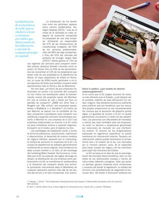 26
Sobre lo público: ¿qué modelo de relación
empresa-gobiernos?
Si es cierto que la EC asigna recursos de mane-
ra más eficiente que el Estado, ¿cuál debería ser
el corolario implícito de esta afirmación? En ver-
dad, ninguno. Hay literatura económica suficiente
para justificar que los beneficios que los merca-
dos pueden proporcionar no son necesariamente
los mismos que la actuación del gobierno podría
lograr. La igualdad de acceso a la EC no puede
garantizarse únicamente a través de las platafor-
mas. Las personas con dificultades de movilidad,
a menos que sean rentables para las empresas,
no verán su derecho a desplazarse garantizado
por soluciones de mercado sin una interferen-
cia exterior. El racismo de los programadores
expresado en algoritmos específicos no puede
resolverse sin intervención externa. Tampoco sin
intervención pública puede fomentarse la compe-
tencia leal y el respeto de la ley. Los mercados
por sí mismos carecen, pues, de la capacidad
para hacer cumplir las reglas y de los incentivos
para suplir las funciones del Estado.
La EC se basa en la idea de que la autorregu-
lación del mercado ofrece beneficios, pero no nos
habla de las distorsiones creadas y menos de
cómo estas deberían corregirse. Uber, por poner
un ejemplo, genera confianza entre conductores
y usuarios allí donde la legislación, la calidad del
servicio y las acreditaciones de seguridad no fun-
cionan bien. Allí donde sí funcionan rediseña con
La distribución de los benefi-
cios entre los partícipes aparece
como mínimo problemática. Así,
según Owyang (2015),7
más de la
mitad de la actividad en cada ca-
tegoría de economía compartida
es propiedad de una sola empre-
sa: Kickstarter es responsable
del 57% de las transacciones de
crowdfunding; Craigslist, del 65%
de los servicios profesionales;
Uber, del 86% del viaje compartido;
y Etsy, del 91% del mercado del
producto de encargo. Según Slee
(2015),8
Airbnb genera el 75% de
sus ingresos por servicios para compartir vivien-
das enteras (práctica también conocida como al-
quiler). En Nueva York, el 93% de las pernoctacio-
nes las concentran el 13% de los propietarios que
tienen más de una propiedad en la plataforma de
Airbnb. El mejor alojamiento de Airbnb en Roma,
con un coste de 500€/noche, pertenece a un jo-
ven ejecutivo de Texas que también comparte siete
apartamentos más en Roma y dos en Barcelona.
Por otro lado, ¿el hecho de que empresas tra-
dicionales se sumen a la corriente del compartir
no nos indica una devaluación sobre la transfor-
mación misma del propósito social del Manifies-
to? ¿Es la compra de Lyft y Zipcar por Avis un
ejemplo de compartir? ¿BMW con Drive Now o
Peugeot con ‘Moi voiture’ son empresas equiva-
lentes a BlaBlaCar o a SocialCar? ¿El hecho de
que Marriott se asocie con la compañía de tra-
bajo compartido LiquidSpace para compartir sus
vestíbulos y espacios comunes infrautilizados con-
vierte a Marriott en una empresa de la EC? Las
empresas tradicionales se acercan a la EC como
vía para rentabilizar activos o expandir negocios.
Compartir es el medio, pero el objetivo es otro.
Las estrategias de adaptación varían y toman
la forma de patrocinios, asociaciones, inversiones
o adquisiciones, el desarrollo de nuevos modelos
de negocio híbridos, pasando por el cobranding,
la compra de acciones en empresas de la EC y la
compra de plataformas de software (generalmente
manteniendo la marca original). Esta tendencia ha
dado incluso nombre a un libro, el del estratega
del marketing Billee Howard: We-Commerce. A me-
dida que la EC se expande, las reglas del juego se
diluyen, la clasificación de una empresa como per-
teneciente a la EC se transforma en problemática
y la utilización del compartir desde una vertien-
te puramente instrumental aleja el Manifiesto de
cualquier aplicación práctica más allá de las teo-
rías del win-win o el valor compartido. Con suerte.
La distribución
de los beneficios
de la EC parece
obedecer a leyes
económicas
previsibles que
distan mucho de
la colaboración
y aún más de
cualquier principio
de equidad
7. Owyang, J. (2015). “The Collaborative Sharing Economy has Created 17 Billion-Dollar Companies (and 10 unicorns)”.
Web personal.
8. Slee, T. (2015). What’s Yours Is Mine: Against the Sharing Economy. Nueva York y Londres: OR Books.
 