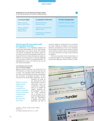 30
TEMAS A DEBATE
economía digital se fundamenta en la aparición
de nuevos modelos de negocio en forma de pla-
taformas, construidos en torno a los beneficios
del crowding, las economías de escala y el efecto
red de internet, donde el valor o funcionalidad de
un recurso aumentan con cada usuario adicional
conseguido.
Como nos recuerdan estos economistas, en
la economía digital no hay estrategias competiti-
vas para las segundas mejores opciones, simple-
Sobre por qué la EC nunca podrá cumplir
las expectativas generadas
Si el Manifiesto y sus seguidores elevaron las
expectativas depositadas en la EC hasta límites
insospechados, una lectura atenta del contexto
nos permite comprender qué fuerzas operan en
su contra y por qué las sociedades harían bien en
tratar la EC como un factor disruptivo en todos sus
ámbitos, con consecuencias a menudo negativas
y que, por tanto, merecen su problematización. 1
Subrayaremos lo que a mi modo de ver son las
tres fuerzas principales:
Las dinámicas del mercado
(de la economía digital)
Algunos autores anteriores a la revolución de la
EC ofrecieron una visión del camino que esta iba
a tomar. «Los mercados están abriendo paso a
las redes y la propiedad está siendo reemplazada
por el acceso», en palabras de Rifkin.19
Si deci-
mos que la EC actual debe entenderse como el
resultado del auge de
las interacciones entre
desconocidos, donde el
intercambio suele ser
monetizado y sistemati-
zado en un modelo de
negocio facilitado por
la tecnología,20
esta es
una visión coherente
con la eclosión de la
economía digital presen-
tada por Brynjolfsson
y McAfee. Para estos
profesores del MIT, la
19. Rifkin, J. (2000). The Age of Access. Penguin
Putnam, p. 4.
20. Dredge y Gyimóthy, 2015, op. cit., p. 292.
El núcleo ideología-poder
Biopolitics (Foucault, 1980)
Psychopolitics (Han, 2014)
El Manifiesto de la EC (Botsman & Rogers 2010)
La EC ante las presiones económico-institucionales
La economía digital
Access economy
(Rifkin, 2000, 2014)
Venture capitalism
(Brynjolfsson &
McAfee, 2014)
La adaptación institucional
Techno-solutionism
(Morozov, 2013)
Institutional transformation
(Rodrik, 2011)
Crowding-out mechanisms
(Sandel, 2012)
En la economía
digital no hay
estrategias
competitivas
para las segundas
mejores opciones,
simplemente
porque no
hay mercado
para ellas
1
 
