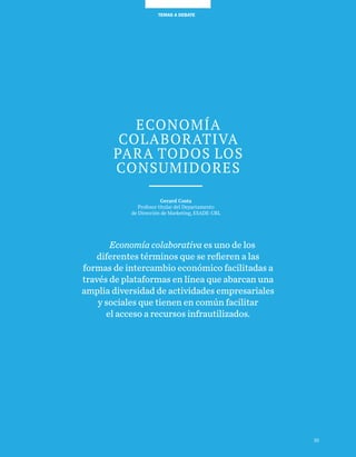 35
TEMAS A DEBATETEMAS A DEBATE
Economía
colaborativa
para todos los
consumidores
Gerard Costa
Profesor titular del Departamento
de Dirección de Marketing, ESADE-URL
Economía colaborativa es uno de los
diferentes términos que se refieren a las
formas de intercambio económico facilitadas a
través de plataformas en línea que abarcan una
amplia diversidad de actividades empresariales
y sociales que tienen en común facilitar
el acceso a recursos infrautilizados.
35
 