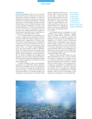 36
TEMAS A DEBATE
Introducción
Economía colaborativa (EC) es uno de los dife-
rentes términos que se refieren a las formas de
intercambio económico facilitadas a través de
plataformas en línea que abarcan una amplia di-
versidad de actividades empresariales y sociales
que tienen en común facilitar el acceso a recursos
infrautilizados. Existen diferentes debates sobre
los dos conceptos integrantes, economía y cola-
borativa (Buckland et al., 2016), pero todos ellos
en torno a las formas de cooperación entre las
personas, como refleja la definición de «people co-
ordinating the acquisition and [/or] distribution of
a resource for a fee» (Belk, 2014: 1597).
Es un concepto valorado como paradójico en sí
mismo: un modelo que es alternativa y evolución
al mismo tiempo del modelo capitalista. Así, es
calificado como «neoliberalism on steroids» (Mo-
rozov, 2013); el antídoto poscrisis al materialismo
y exceso de consumo (The Economist, 2013); un
remedio para la cultura hiperconsumista actual
(Schor, 2015); o el cambio macroparadigmático
por el que será conocido el siglo xxi (Botsman,
2015). Pero dichos puntos de vista quedan supe-
ditados, en nuestra opinión, a una afirmación de
Manyika (2014) recogida por la consultora McKin-
sey: un modelo de negocio que ha llegado para
quedarse y que, por lo tanto, supone una oportuni-
dad tanto para las empresas emergentes basadas
en el modelo colaborativo como para las empre-
sas ya establecidas.
El amplio concepto en torno a las actividades
económicas de colaboración genera diferentes
ámbitos de investigación, de los que destacamos
tres. El primero es el porqué de su aparición ma-
siva en este siglo xxi, cuando la infrautilización de
los bienes privados es un problema antiguo y los
mercados en línea tienen ya como mínimo veinte
años de experiencia (Horton y Zec-
khauser, 2016). Pero sin duda es
en este siglo xxi cuando las inno-
vaciones empresariales han priori-
zado aspectos como el uso de las
inversiones en sistemas de infor-
mación y la sostenibilidad de la ac-
tividad económica, ambos aún no
suficientemente bien organizados
dentro del sistema capitalista de
maximización de beneficios (Schor
et al., 2015).
Una segunda área de investigación es la de
modelizar esta actividad económica: trabajos
como los de Belk (2014) y Edelman y Geradin
(2015) muestran los aspectos comunes que
comparten; mientras que las investigaciones de
Benjaafar et al. (2015) y Horton y Zeckhauser
(2016) revisan la posibilidad de que estas acti-
vidades lleguen a generar en el futuro alternati-
vas de propiedad sobre los bienes contratados.
Y, finalmente, destacamos una tercera área que
busca identificar cuáles son las estrategias com-
petitivas más eficaces para que las organizacio-
nes competidoras lleguen al nuevo consumidor
colaborativo (Möhlmann, 2015).
Nuestro artículo pretende señalar los princi-
pales fundamentos de la EC, lo que nos permiti-
rá contestar a la pregunta de si estamos a favor
o en contra de este sector. Un objetivo que nos
permitimos identificar con el título de un célebre
artículo de Martin (2016): «The sharing economy:
a pathway to sustainability or a nightmarish form
of neoliberal capitalism?». Para ello, utilizamos
una revisión de las investigaciones realizadas,
así como diferentes investigaciones de mercado
llevadas a cabo en torno a la percepción y satis-
facción que la EC genera en el consumidor final.
El concepto
de economía
colaborativa
es paradójico,
es alternativa
y evolución al
mismo tiempo del
modelo capitalista
 