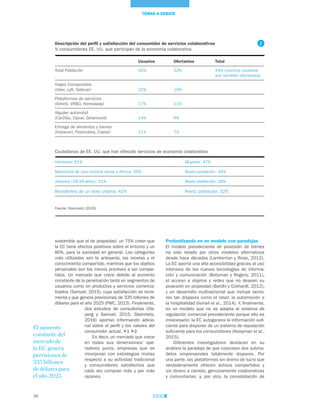 38
TEMAS A DEBATE
Profundizando en un modelo con paradojas
El modelo prevaleciente de posesión de bienes
ha sido retado por otros modelos alternativos
desde hace décadas (Lamberton y Rose, 2012).
La EC aporta una alta accesibilidad gracias al uso
intensivo de las nuevas tecnologías de informa-
ción y comunicación (Botsman y Rogers, 2011),
el acceso a objetos y redes que no desean su
posesión en propiedad (Bardhi y Eckhardt, 2012),
y un desarrollo multisectorial que incluye secto-
res tan dispares como el retail, la automoción o
la hospitalidad (Ismail et al., 2014). Y, finalmente,
es un modelo que no se adapta al sistema de
regulación comercial prevaleciente porque ello es
innecesario: la EC autogenera la información sufi-
ciente para disponer de un sistema de reputación
suficiente para los consumidores (Koopman et al.,
2015).
Diferentes investigadores destacan en su
análisis la paradoja de que coexistan dos submo-
delos empresariales totalmente dispares. Por
una parte, las plataformas sin ánimo de lucro que
verdaderamente ofrecen activos compartidos y
sin dinero a cambio, genuinamente colaborativas
y comunitarias; y, por otra, la consolidación de
sostenible que el de propiedad: un 75% creen que
la EC tiene efectos positivos sobre el entorno y un
80%, para la sociedad en general. Las categorías
más utilizadas son la artesanía, las recetas y el
conocimiento compartido, mientras que los objetos
personales son los menos proclives a ser compar-
tidos. Un mercado que crece debido al aumento
constante de la penetración tanto en segmentos de
usuarios como en productos y servicios comercia-
lizados (Samuel, 2015), cuya satisfacción se incre-
menta y que genera previsiones de 335 billones de
dólares para el año 2025 (PWC, 2015). Finalmente,
dos estudios de consultorías (Ow-
yang y Samuel, 2015; Steinmetz,
2016) aportan información adicio-
nal sobre el perfil y los valores del
consumidor actual. 1 2
Es decir, un mercado que crece
en todas sus dimensiones: ope-
radores puros, empresas que se
incorporan con estrategias mixtas
respecto a su actividad tradicional
y consumidores satisfechos que
cada vez compran más y por más
razones.
El aumento
constante del
mercado de
la EC genera
previsiones de
335 billones
de dólares para
el año 2025
Descripción del perfil y satisfacción del consumidor de servicios colaborativos
% consumidores EE. UU. que participan de la economía colaborativa
	 Usuarios	Ofertantes	Total
Total Población	 42%	 22%	 44% (muchos usuarios 	
			 son también ofertantes)
Viajes Compartidos
(Uber, Lyft, Sidecar)	 22%	 10%	
Plataformas de servicios
(Airbnb, VRBO, Homeaway) 	 17%	 11%	
Alquiler automóvil
(Car2Go, Zipcar, Getaround)	 14%	 6%	
Entrega de alimentos y bienes
(Instacart, Postmates, Caviar)	 11%	 7%	
Ciudadanos de EE. UU. que han ofrecido servicios de economía colaborativa
Hombres: 61%		 Mujeres: 47%
Miembros de una minoría racial o étnica: 55%		 Resto población: 34%
Jóvenes (18-34 años): 51%		 Resto población: 28%
Residentes de un área urbana: 41%		 Resto población: 32%
Fuente: Steinmetz (2016)
2
 