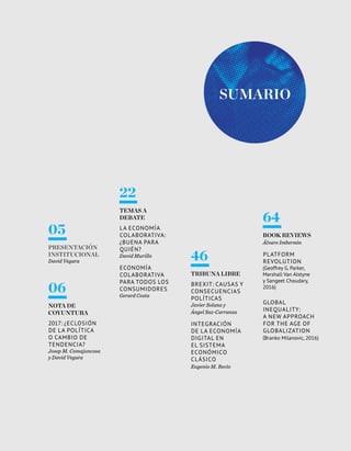 3Esade Informe económico y financiero
Sumario
05
Presentación
institucional
David Vegara
06
NOTA DE
COYUNTURA
2017: ¿eclosión
de la política
o cambio de
tendencia?
Josep M. Comajuncosa
y David Vegara
22
TEMAS A
DEBATE
La economía
colaborativa:
¿buena para
quién?
David Murillo
Economía
colaborativa
para todos los
consumidores
Gerard Costa
46
TRIBUNA LIBRE
Brexit: causas y
consecuencias
políticas
Javier Solana y
Ángel Saz-Carranza
Integración
de la economía
digital en
el sistema
económico
clásico
Eugenio M. Recio
64
BOOK REVIEWs
Álvaro Imbernón
Platform
Revolution
(Geoffrey G. Parker,
Marshall Van Alstyne
y Sangeet Choudary,
2016)
Global
Inequality:
A NEW APPROACH
FOR THE AGE OF
GLOBALIZATION
(Branko Milanovic, 2016)
 