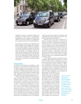 43
TEMAS A DEBATE
(2013) de economías donde la información esté
controlada por manos públicas para evitar un «ca-
pitalismo datocéntrico emergente».
También hemos visto que la integración de-
finitiva del modelo colaborativo en la economía
requiere aumentar su confianza empresarial. Di-
rectivos del sector tradicional son contratados
con este objetivo, como Rachel Whetstone de
Google o David Plouffe de la administración Oba-
ma, que se han incorporado a Uber. Y ello será
un elemento a favor de que inicien procesos de
asociación, alianzas y potenciación como refe-
rentes sociales ante el debate social que están
generando, así como de que logren de alguna
manera alinearse con la regulación vigente (Sun-
dararajan, 2014).
La EC seguirá creciendo y generando insos-
pechadas oportunidades económicas y sociales
a nivel mundial. Como tal disrupción que es, su-
pone una presión sobre los modelos de negocio
y las legislaciones vigentes (Pacheco, 2016).
Pero las personas así lo quieren, en cada una de
sus dimensiones de consumidores, trabajadores
y ciudadanos (Costa y Casabayo, 2013). Si nos
preguntábamos al inicio sobre los puntos fuertes
de la EC, ahora escogemos como corolario dos
afirmaciones tan distintas y com-
plementarias como la de Manyika
(2014), para quien se trata de un
modelo de negocio que ha llegado
para quedarse, y la de Malhotra y
Van Alstyne (2014), que conside-
ran que serán los consumidores
«who ultimately decide on whether
they are willing to share in order
to consume less or to solely pur-
sue egocentric purposes». Nuestra
duda es si escogerán las platafor-
mas que vayan más allá del benefi-
cio individual a corto plazo y si valo-
rarán el efecto sobre la comunidad.
Aunque este podría ser en todo
caso el objetivo de otro dossier
dedicación exclusiva y aceptando trabajar con
empleados a tiempo parcial o profesionales
independientes que pueden alternativamente
trabajar para otras compañías o establecerse
por su propia cuenta como microempresarios.
•	 Empresas que compiten con las organizaciones
de EC mediante dos estrategias bien definidas.
En primer lugar, exigir que todos los competido-
res cumplan la legislación vigente asociándose
con otras empresas para ejercer la función de
lobby y denuncia; y, en segundo lugar (Cusu-
mano, 2015), proporcionar un tipo de servicios
que las empresas colaborativas no podrán igua-
lar, sea en capacidad de realizar reservas de
sus servicios, de garantizar la estandarización
del servicio o de ofrecer un concepto ampliado
del servicio.
Conclusión final
La revisión de fundamentos, estrategias y cifras
realizada en este artículo nos parece que reduce
las dudas respecto al hecho de que la EC ya tie-
ne más de realidad que de idealismo. Lo mismo
concluye Tim O’Reilly (The Economist, 2013) al se-
ñalar que «the idea of renting from a person rather
than a faceless company will survive, even if the
early idealism of the sharing economy does not».
Hemos analizado diversos factores que per-
miten compartir esta afirmación, y en todos ellos
subyace la idea de que el modelo de EC ofrece
al consumidor el atractivo de poder consumir e
intercambiar al mismo tiempo que recibe un nue-
vo valor: un sentimiento de afiliación a la comu-
nidad y de comportamiento sostenible (Martin
et al., 2015). Es un modelo que ha llegado para
quedarse porque es una inversión en el futuro
del consumo (Schrage, 2013) y ofrece una moti-
vación intangible de pertenencia a la comunidad
de un modo cada vez más orientado al mercado.
Una opción más atractiva y comprensible para el
consumidor que propuestas como la de Mazarov
La EC crecerá
y generará
oportunidades
económicas y
sociales a nivel
mundial. Como
tal disrupción
que es, presiona
sobre los modelos
de negocio y las
legislaciones
vigentes
 