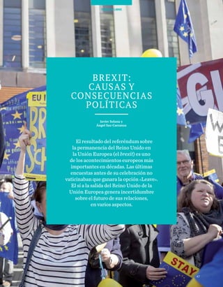 47
TEMAS A DEBATE
47
TRIBUNA LIBRE
Brexit:
causas y
consecuencias
políticas
Javier Solana y
Ángel Saz-Carranza
El resultado del referéndum sobre
la permanencia del Reino Unido en
la Unión Europea (el brexit) es uno
de los acontecimientos europeos más
importantes en décadas. Las últimas
encuestas antes de su celebración no
vaticinaban que ganara la opción «Leave».
El sí a la salida del Reino Unido de la
Unión Europea genera incertidumbre
sobre el futuro de sus relaciones,
en varios aspectos.
 