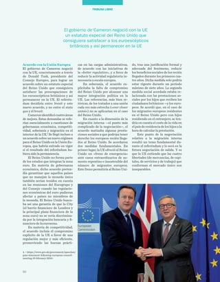 50
TRIBUNA LIBRE
do, tras una justificación formal y
adecuada del fenómeno, reducir
los beneficios sociales de los recién
llegados durante los primeros cua-
tro años. Dicha medida solo podría
estar vigente durante un período
máximo de siete años. La segunda
medida social acordada estaba re-
lacionada con las prestaciones so-
ciales por los hijos que reciben los
ciudadanos británicos —y los euro-
peos. Se acordó que, en el caso de
los migrantes europeos residentes
en el Reino Unido pero con hijos
residiendo en el extranjero, se ten-
dría en cuenta el coste de la vida en
el país de residencia de los hijos a la
hora de calcular la prestación.
Este punto de la negociación
relativo a la migración interna
resultó un tema fundamental du-
rante el referéndum y lo será en la
futura negociación de salida. Y es
que la UE entiende que las cuatro
libertades (de mercancías, de capi-
tales, de servicios y de trabajo) que
conforman el mercado único son
inseparables.
cas en las cargas administrativas,
de acuerdo con las iniciativas de
la «better regulation», y a favor de
reducir la actividad regulatoria in-
necesaria a escala europea.
En soberanía, el acuerdo ex-
plicitaba la falta de compromiso
del Reino Unido por alcanzar una
mayor integración política en la
UE. Las referencias, más bien re-
tóricas, de los tratados a una unión
cada vez más estrecha («ever closer
union») no se aplicarían en el caso
del Reino Unido.
En cuanto a la dimensión de la
migración interna —el punto más
complicado de la negociación—, el
acuerdo matizaba algunas presta-
ciones sociales a que podrían tener
derecho los europeos recién llega-
dos al Reino Unido. Se acordaron
dos medidas fundamentales. En
primer lugar, la UE ofreció al Reino
Unido un «freno de emergencia»
ante casos extraordinarios de au-
mento repentino e insostenible del
número de migrantes europeos.
Este freno permitiría al Reino Uni-
Acuerdo con la Unión Europea
El gobierno de Cameron negoció
con la UE, concretamente a través
de Donald Tusk, presidente del
Consejo Europeo, para lograr un
acuerdo sobre un estatuto especial
del Reino Unido que consiguiera
satisfacer las preocupaciones de
los euroescépticos británicos y así
permanecer en la UE. El referén-
dum decidiría entre brexit y este
nuevo acuerdo, y no entre el statu
quo y el brexit.
Cameronidentificócuatroáreas
de mejora. Estas demandas se refe-
rían esencialmente a cuestiones de
gobernanza económica, competiti-
vidad, soberanía y migración en el
interior de la UE.4
Se llegó incluso a
un acuerdo sobre un nuevo régimen
para el Reino Unido en la Unión Eu-
ropea, que habría entrado en vigor
si el resultado del referéndum hu-
biera sido la permanencia.
El Reino Unido no forma parte
de los estados que integran la zona
euro. En materia de gobernanza
económica, dicho acuerdo preten-
día garantizar que aquellos países
que no manejan la moneda única
también serían tenidos en cuenta
en las reuniones del Eurogrupo y
del Consejo cuando las regulacio-
nes económicas del euro pudieran
afectar a países no miembros de
la moneda. El Reino Unido busca-
ba así una garantía de que la City
(el barrio financiero de Londres y
la principal plaza financiera de la
zona euro) no se vería discrimina-
da por la integración bancaria y fi-
nanciera de la eurozona.
En materia de competitividad,
el acuerdo incluía el compromiso
explícito de la UE a favor de una
regulación mejor y más eficiente,
promoviendo las buenas prácti-
El gobierno de Cameron negoció con la UE
un estatuto especial del Reino Unido que
consiguiera satisfacer a los euroescépticos
británicos y así permanecer en la UE
4. < https://www.gov.uk/government/speeches/
pms-statement-following-european-council-
meeting-19-february-2016>
 