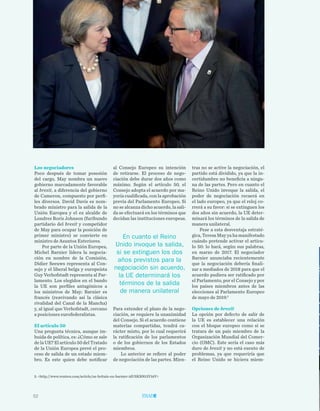 52
TRIBUNA LIBRE
tras no se active la negociación, el
partido está dividido, ya que la in-
certidumbre no beneficia a ningu-
na de las partes. Pero en cuanto el
Reino Unido invoque la salida, el
poder de negociación recaerá en
el lado europeo, ya que el reloj co-
rrerá a su favor: si se extinguen los
dos años sin acuerdo, la UE deter-
minará los términos de la salida de
manera unilateral.
Pese a esta desventaja estraté-
gica, Teresa May ya ha manifestado
cuándo pretende activar el artícu-
lo 50: lo hará, según sus palabras,
en marzo de 2017. El negociador
Barnier anunciaba recientemente
que la negociación debería finali-
zar a mediados de 2018 para que el
acuerdo pudiera ser ratificado por
el Parlamento, por el Consejo y por
los países miembros antes de las
elecciones al Parlamento Europeo
de mayo de 2019.5
Opciones de brexit
La opción por defecto de salir de
la UE es establecer una relación
con el bloque europeo como si se
tratara de un país miembro de la
Organización Mundial del Comer-
cio (OMC). Este sería el caso más
duro de brexit y no está exento de
problemas, ya que requeriría que
el Reino Unido se hiciera miem-
al Consejo Europeo su intención
de retirarse. El proceso de nego-
ciación debe durar dos años como
máximo. Según el artículo 50, el
Consejo adopta el acuerdo por ma-
yoría cualificada, con la aprobación
previa del Parlamento Europeo. Si
no se alcanza dicho acuerdo, la sali-
da se efectuará en los términos que
decidan las instituciones europeas.
Para extender el plazo de la nego-
ciación, se requiere la unanimidad
del Consejo. Si el acuerdo contiene
materias compartidas, tendrá ca-
rácter mixto, por lo cual requerirá
la ratificación de los parlamentos
o de los gobiernos de los Estados
miembros.
Lo anterior se refiere al poder
de negociación de las partes. Mien-
Los negociadores
Poco después de tomar posesión
del cargo, May nombra un nuevo
gobierno marcadamente favorable
al brexit, a diferencia del gobierno
de Cameron, compuesto por perfi-
les diversos. David Davis es nom-
brado ministro para la salida de la
Unión Europea y el ex  alcalde de
Londres Boris Johnson (furibundo
partidario del brexit y competidor
de May para ocupar la posición de
primer ministro) se convierte en
ministro de Asuntos Exteriores.
Por parte de la Unión Europea,
Michel Barnier lidera la negocia-
ción en nombre de la Comisión,
Didier Seeuws representa al Con-
sejo y el liberal belga y europeísta
Guy Verhofstadt representa al Par-
lamento. Los elegidos en el bando
la UE son perfiles antagónicos a
los ministros de May: Barnier es
francés (reavivando así la clásica
rivalidad del Canal de la Mancha)
y, al igual que Verhofstadt, cercano
a posiciones eurofederalistas.
El artículo 50
Una pregunta técnica, aunque im-
buida de política, es: ¿Cómo se sale
de la UE? El artículo 50 del Tratado
de la Unión Europea prevé el pro-
ceso de salida de un estado miem-
bro. Es este quien debe notificar
5. <http://www.reuters.com/article/us-britain-eu-barnier-idUSKBN13V16V>
En cuanto el Reino
Unido invoque la salida,
si se extinguen los dos
años previstos para la
negociación sin acuerdo,
la UE determinará los
términos de la salida
de manera unilateral
 