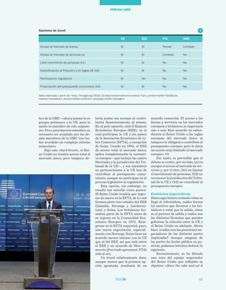 53
TRIBUNA LIBRE
acuerdo comercial. El acceso a los
bienes y servicios en los mercados
europeos y británicos se negociaría
uno a uno. Este acuerdo no subor-
dinaría el Reino Unido a las reglas
europeas del mercado único ni
tampoco le obligaría a contribuir al
presupuesto europeo, pero le daría
un acceso muy limitado al mercado
europeo. 5
Por tanto, es previsible que el
debate se centre, por un lado, (a) en
encajar el acceso al mercado de ser-
vicios y, por el otro, (b1) en limitar
el movimiento de personas, (b2) no
reconocer la jurisdicción del Tribu-
nal de la UE y (b3) no contribuir al
presupuesto europeo.
Posiciones negociadoras
Hasta aquí hemos revisado cómo se
llegó al referéndum, cuáles fueron
los motivos que llevaron a los bri-
tánicos a votar por la salida, cómo
es el proceso de salida y cuáles son
las distintas fórmulas que pueden
gobernar la relación entre la UE y
el Reino Unido en adelante. Ahora
bien, ¿cuáles son las posiciones ne-
gociadoras de las distintas partes
implicadas? Aunque ninguna de
las partes ha hecho pública su po-
sición, podemos intentar deducir lo
siguiente.
Recientemente, se ha filtrado
una nota del equipo negociador
del Reino Unido que reflejaba su
objetivo: «Have the cake and eat it
bería acatar sus normas ni contri-
buiría financieramente al mismo.
En el polo opuesto, está el Espacio
Económico Europeo (EEE), en el
cual participan la UE y los países
de la Asociación Económica de Li-
bre Comercio (EFTA), a excepción
de Suiza. Creado en 1994, el EEE
da acceso total al mercado único,
aplica completamente la normati-
va europea —que incluye las cuatro
libertades y la jurisdicción del Tri-
bunal de la UE—, y sus miembros
no pertenecientes a la UE han de
contribuir al presupuesto comu-
nitario, aunque no participan en el
proceso legislativo ni regulatorio.
Esta opción, sin embargo, no
resulta tan sencilla como parece.
El Reino Unido tendría que ingre-
sar de nuevo en la EFTA, de la cual
forman parte tres estados del EEE
(Islandia, Noruega y Liechtens-
tein) y Suiza. Los británicos for-
maban parte de la EFTA antes de
su ingreso en la Comunidad Eco-
nómica Europea en 1972. Rein-
gresar en la EFTA requerirá, pues,
una nueva negociación, especial-
mente con Noruega. Suiza tiene un
acuerdo menos intenso con la UE
que el del EEE, así que está entre
el EEE y un acuerdo de libre co-
mercio (free trade agreement, FTA)
más al uso.
Un brexit relativamente duro,
aunque menos que la primera op-
ción apuntada, resultaría de un
bro de la OMC —ahora mismo lo es
porque pertenece a la UE, pues la
unión es miembro de este organis-
mo. Pero, para hacerse miembro, es
necesario ser aceptado por los de-
más miembros de la OMC tras ha-
ber acordado un complejo sistema
arancelario.
Bajo este «hard brexit», el Rei-
no Unido no tendría acceso total al
mercado único, pero tampoco de-
UE EEE FTA OMC
Acceso al mercado de bienes Sí Sí Parcial Limitado
Acceso al mercado de servicios (a) Sí Sí Limitado No
Libre movimiento de personas (b1) Sí Sí No No
Subordinación al Tribunal y a la reglas UE (b2) Sí Sí No No
Participación regulatoria Sí No No No
Financiación del presupuesto comunitario (b3) Sí Sí No No
Tabla elaborada a partir de <http://bruegel.org/2016/10/beyond-hard-soft-and-no-brexit/?utm_content=buffer75ef2&utm_
medium=social&utm_source=twitter.com&utm_campaign=buffer+(bruegel)>
Opciones de brexit 5
 