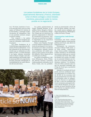 54
TRIBUNA LIBRE
mente se posicionarán a favor de
una UE fuerte, debido a las seña-
les, cuando menos ambiguas, que
llegan desde Moscú y Washington:
a saber, de Putin y Trump.
Consecuencias: ¿más Europa 	
o menos?
Concluimos este breve artículo
apuntando algunas consecuencias
políticas del brexit, más allá de la
negociación en sí.
Obviamente, las consecuen-
cias para el Reino Unido serán —y
ya están siendo— importantes.
Como hemos podido comprobar,
la libra esterlina se ha devaluado
fuertemente desde que se conoció
el resultado del brexit. Esta caída
ha situado, de la noche a la maña-
na, la economía británica por de-
trás de la economía francesa, en
términos relativos. Y la devalua-
ción de la libra aumenta cada vez
que los mercados entienden que
el tipo de brexit que se producirá
será el «duro».7
Además, el resultado del brexit
puede provocar problemas inter-
nos importantes en el Reino Uni-
do. El 62% de los escoceses votó
por la permanencia en la UE. Tras
el referéndum sobre la indepen-
dencia de Escocia en septiembre
de 2014, y ante los resultados del
brexit, la ministra principal de Es-
cocia, Nicola Sturgeon, ya ha pre-
sentado un nuevo proyecto de ley
para solicitar un segundo referén-
dum de independencia.
Los países pertenecientes al
Grupo Visegrád (Polonia, la Re-
pública Checa, Hungría y Eslova-
quia), junto con Rumanía y Bulga-
ria, al igual que los anteriores, no
quieren comprometer la libertad
de circulación de personas, cues-
tión que ya constituyó un requisi-
to importante en sus respectivos
acuerdos de integración.
Países como España, Portugal
y Grecia tampoco apoyarán la po-
sición de permanecer en el merca-
do interior sin la libre circulación
de trabajadores. Además, estarán
muy pendientes del ámbito pes-
quero, ya que la pesca en las aguas
del Atlántico Norte dejaría de ser
accesible para sus flotas.
Los países escandinavos y bál-
ticos (Dinamarca, Suiza, Finlan-
dia, Estonia, Letonia y Lituania),
tradicionalmente alineados con el
Reino Unido, esta vez probable-
too».6
Es decir, mantener el acce-
so al mercado único, pero no estar
sujeto al Tribunal de Justicia de
la UE (TJUE), y restringir la libre
circulación de trabajadores. Esta
es una posición racional, aunque
no parece realista.
Con respecto a los países
miembros, podemos imaginar que,
como de costumbre, habrá distin-
tos grupos:
Los países fundadores de la
UniónEuropea,especialmenteAle-
mania y Francia, defenderán —si no
hay sorpresas en las elecciones ge-
nerales que se celebrarán en estos
países en 2017— la Unión Europea
y sus logros. Además, intentarán
evitar el efecto contagio a otros Es-
tados miembros, procurando ceder
lo menos posible en la negociación.
Es decir, buscarán salvaguardar la
inviolabilidad de las cuatro liberta-
des del mercado único.
Los países fundadores de la Unión Europea,
especialmente Alemania y Francia, intentarán
evitar el efecto contagio a otros Estados
miembros, procurando ceder lo menos
posible en la negociación
6. <http://www.telegraph.co.uk/
news/2016/11/29/shouldnt-try-have-brexit-
cake-eat/>
7. Vid. “Pound sterling value drops as
Theresa May signals ‘hard Brexit’”, The
Independent, 3 de octubre de 2016. <http://
www.independent.co.uk/news/business/
news/pound-sterling-brexit-euro-dollar-
hard-tory-conference-theresa-may-
latest-a7342216.html>
 