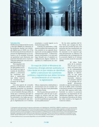 58
TRIBUNA LIBRE
Introducción
El Ministerio Federal de Economía
y Energía (BMWi) de Alemania se
ha propuesto diseñar una estrate-
gia digital para el 2025 con el fin
de estructurar de forma eficiente el
proceso de digitalización en la eco-
nomía y en la sociedad. Pretende
así garantizar para Alemania una
posición relevante en la «cuarta re-
volución industrial» con una socie-
dad digitalizada.1
Para impulsar este
proceso, el 30 de mayo
de 2016 publicó un Li-
bro Verde en el que se
trataba de identificar,
definir y estructurar
las cuestiones jurí-
dicas y regulatorias
que deben tomarse
en consideración en
el marco de la digita-
lización.
Con esta especie de «consulta
pública» el Ministerio alemán se
proponía presentar un documen-
to para debatirlo en el Parlamento
y en la Comisión Europea (CE), de
modo que a comienzos del 2017 se
puedan recoger en un Libro Blanco
los principios y las reglas que per-
mitan un ordenamiento que inte-
gre la digitalización en el sistema
De los siete capítulos del Li-
bro Verde, que recogen las doce
tesis que han servido de base a las
personas que han manifestado sus
opiniones, vamos a centrar nues-
tra atención en los aspectos que
más directamente se refieren a la
problemática de la integración de
la economía digital en el sistema
de la economía social de mercado
(ESM).
El Libro Verde
parte de la constata-
ción de que es nece-
sario «un nuevo mar-
co de ordenamiento
porque los mercados
digitales se diferen-
cian en una parte
fundamental de los
mercados clásicos»,
y el ministro Gabriel,
en el prólogo del se-
gundo documento,
coincide en que los principios bá-
sicos de la ESM «están sometidos
a una fuerte presión o son pasados
por alto. Esto aparece sobre todo,
teniendo en cuenta la presencia
progresiva y la importancia de las
‘plataformas digitales’ tales como
las máquinas buscadoras de datos,
las redes sociales y los lugares de
comercio online».
económico y social vigente en la
Unión Europea (UE).
A finales de septiembre, el Mi-
nisterio publicó las respuestas a di-
cha consulta en un segundo docu-
mento de noventa páginas titulado
«Zwischenspeicher» («Almacena-
miento intermedio»), en cuyo pró-
logo, firmado por el ministro so-
cialdemócrata Sigmar Gabriel, se
agradece la colaboración de cien-
tíficos, empresarios, sindicalistas y
asociaciones con sus variadas res-
puestas a las doce tesis planteadas
en el Libro Verde.
Nos ha parecido que puede ser
enriquecedor, para los que se pre-
ocupan en nuestro país por esta
problemática, dar a conocer algu-
nos de los problemas apuntados en
las dos publicaciones.2
1. En España, las dos patronales de empresas relacionadas con la digitalización, ADIGITAL y AMETIC, manifestaron, en unas jornadas
celebradas en septiembre de 2016, su intención de proponer al nuevo Gobierno la creación de algún organismo encargado de promover,
supervisar y ejecutar la digitalización e incluso la creación del Ministerio de Economía y Sociedad Digital. Esta preocupación por la
incorporación de las nuevas tecnologías se evidenció también en el XXX Encuentro de Telecomunicaciones y Economía Digital (UIMP,
Santander, septiembre de 2016). El hecho de que al Ministerio de Energía y Turismo del Gobierno constituido en noviembre se haya
añadido Agenda Digital puede ser la respuesta a las demandas indicadas, aunque queda por ver qué atribuciones tendrá dicha Agenda.
2. Ambas publicaciones se encuentran disponibles en la web del BMWi: www.de.digital
En mayo de 2016 el Ministerio de
Economía y Energía alemán publicaba un
Libro Verde en el que trataba de identificar,
definir y estructurar las cuestiones
jurídicas y regulatorias que deben tomarse
en consideración en el marco de
la digitalización
 