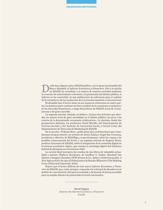 David Vegara
Director del Informe Económico y Financiero
ESADE
D
esde hace algunos años, ESADE publica, con el apoyo inestimable del
Banco Sabadell, el Informe Económico y Financiero. Fiel a la misión
de ESADE de contribuir a la mejora de nuestra sociedad mediante
la creación de conocimiento relevante y la promoción del debate público, el
Informe se ha convertido en una publicación de referencia para el análisis
de la coyuntura y de las tendencias de la economía española e internacional.
El ejemplar que el lector tiene en sus manos se estructura en cuatro par-
tes. La primera parte contiene un breve análisis de la coyuntura económica y
de los mercados financieros, a cargo del profesor de ESADE Josep M. Coma-
juncosa y de quien suscribe.
La segunda sección, titulada «A debate», incluye dos artículos que abor-
dan un mismo tema de gran actualidad en el debate público: los pros y los
contras de la denominada «economía colaborativa». Lo abordan, desde dos
perspectivas distintas, los profesores David Murillo, del Departamento de
Ciencias Sociales y del Instituto de Innovación Social, y Gerard Costa, del
Departamento de Dirección de Marketing de ESADE.
En la sección «Tribuna libre», publicamos dos contribuciones que consi-
deramos de gran interés: un artículo de Javier Solana y Ángel Saz-Carranza,
presidente y director de ESADEgeo, respectivamente, sobre las causas y las
posibles consecuencias del brexit, y un segundo artículo de Eugenio Recio,
profesor honorario de ESADE, sobre la integración de la economía digital en
el sistema económico clásico, que resume la estrategia digital del Gobierno
federal de Alemania en el horizonte 2025.
La sección final incorpora las reseñas de dos libros de indudable actua-
lidad e interés: Platform Revolution, de Geoffrey G. Parker, Marshall Van
Alstyne y Sangeet Choudary (WW Norton & Co., 2016) y Global Inequality: A
NewApproachfortheAgeofGlobalizationdeBrankoMilanovic(TheBelknap
Press of Harvard University, 2016).
Espero que el lector disfrute de este nuevo Informe Económico y Finan-
ciero de ESADE, que, como siempre, responde a la voluntad de ahondar en un
ámbito de conocimiento útil para la sociedad, y de hacerlo de forma accesible
para un amplio abanico de potenciales lectores interesados.
presentación institucional
5
 