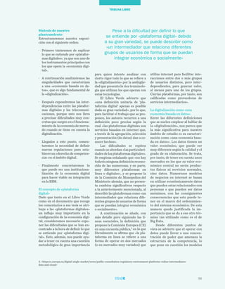 59
TRIBUNA LIBRE
Síntesis de nuestro
planteamiento
Estructuraremos nuestra exposi-
ción con el siguiente orden:
·	 Primero trataremos de explicar
lo que se entiende por «platafor-
mas digitales», ya que son uno de
los instrumentos principales con
los que opera la «economía digi-
tal».
·	 A continuación analizaremos las
singularidades que caracterizan
a una «economía basada en da-
tos», que es algo fundamental de
la «digitalización».
·	 Después expondremos las inter-
dependencias entre las platafor-
mas digitales y las telecomuni-
caciones, porque esto nos lleva
a precisar dificultades muy con-
cretas que surgen en el funciona-
miento de la economía de merca-
do cuando se tiene en cuenta la
digitalización.
·	 Llegados a este punto, comen-
taremos la necesidad de definir
nuevas regulaciones para esta-
blecer un «derecho de competen-
cia» en el ámbito digital.
·	 Finalmente concretaremos lo
que puede ser una instituciona-
lización de la economía digital
para hacer viable su integración
en la ESM.
El concepto de «plataforma
digital»
Dado que tanto en el Libro Verde
como en el documento que recoge
los comentarios a sus tesis se atri-
buye a las «plataformas digitales»
un influjo muy importante en la
configuración de la economía digi-
tal, consideramos necesario expo-
ner las dificultades que se han en-
contrado a la hora de definir lo que
se entiende por «plataforma digi-
tal». Esto, además, nos puede ayu-
dar a tener en cuenta una cuestión
metodológica de gran importancia
utiliza internet para facilitar inte-
racciones entre dos o más grupos
de usuarios distintos, pero inter-
dependientes, para generar valor,
al menos para uno de los grupos.
Ciertas plataformas, por tanto, son
calificadas como proveedoras de
servicios intermediarios».
La digitalización como «una
economía basada en datos»
Entre las diferentes definiciones
que se suelen emplear al hablar de
la «digitalización», nos parece que
la más significativa para nuestro
ámbito de estudio es su caracteri-
zación como «una economía basa-
da en datos». Los datos tienen un
valor económico, que puede ser
muy diferente según la calidad y el
grado de su elaboración. Se trata,
por tanto, de tener en cuenta unos
mercados en los que su valor eco-
nómico central no serán produc-
tos físicos ni servicios normales,
sino datos. Numerosos modelos
de negocios en internet se basan
en utilizar económicamente datos
que pueden estar relacionados con
personas o que pueden ser datos
anónimos, con las consiguientes
consecuencias que esto puede te-
ner en el marco del ordenamien-
to del sistema económico. De esta
manera queda justificada la im-
portancia que se da a ese otro tér-
mino tan utilizado como es el de
Big Data.
Desde diferentes puntos de
vista se advierte que el operar con
datos puede llevar a una concen-
tración de poder que amenaza la
estructura de la competencia, lo
que pone en cuestión los modelos
para quien intente analizar con
cierto rigor todo lo que se refiere a
la «digitalización» por la ambigüe-
dad que presenta la rica terminolo-
gía que utilizan los que operan con
estas tecnologías.
El Libro Verde advierte que
«una definición unitaria de ‘pla-
taforma digital’ apenas es posible
dada su gran variedad», por lo que,
para facilitar el trabajo que se pro-
ponen, los autores recurren a una
definición poco precisa según la
cual «las plataformas digitales son
servicios basados en internet que,
a través de la agregación, selección
y presentación (de datos) dan a co-
nocer hechos».
Las dificultades se repiten
cuando se abordan «las particulari-
dades de las plataformas digitales».
Se empieza señalando que «no hay
todavía ninguna definición recono-
cida de las numerosas, y en parte,
muy diferentes plataformas en
línea o digitales», y se propone la
de la Comisión de Monopolios del
Ministerio alemán, que no presen-
ta cambios significativos respecto
a la anteriormente mencionada, al
describir las plataformas como «un
intermediador que relaciona dife-
rentes grupos de usuarios de forma
que se puedan integrar económica
o socialmente».
A continuación se añade, con
más detalle pero siguiendo las lí-
neas esenciales, la definición que
propuso la Comisión Europea (CE)
en una encuesta pública,3
en la que
literalmente se afirma que «la pla-
taforma en línea se refiere a una
forma de operar en dos mercados
(o en mercados muy variados) que
3. <https:ec.europa.eu/digital-single-market/news/public-consultation-regulatory-environment-platforms-online-intermediares-
data-and-cloud>
Pese a la dificultad por definir lo que
se entiende por «plataforma digital» debido
a su gran variedad, se puede describir como
«un intermediador que relaciona diferentes
grupos de usuarios de forma que se puedan
integrar económica o socialmente»
 