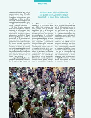 60
TRIBUNA LIBRE
que se conozca el verdadero valor
de los servicios que ofrece el ma-
nejo de dichos datos. Por eso, se
advierte que debe evitarse que se
fijen los precios con medios no
accesibles a los usuarios potencia-
les, y entre los comentaristas de la
consulta son mayoría quienes exi-
gen transparencia en favor de los
consumidores.
Por todo lo expuesto nos en-
contramos, por lo tanto, con una
importante dificultad para inte-
grar la economía digital en el co-
rrecto funcionamiento del merca-
do que establece la ESM: riesgos
que afectan a la libre competencia
y a la falta de transparencia res-
pecto a los sujetos de la demanda
en la determinación de los precios.
Temas que, como veremos, deben
ser objeto de revisión si se quiere
facilitar la integración en el siste-
ma económico clásico.
datos. Mediante una recopilación
sistemática de dichos datos y de
una elaboración rapidísima de
estos, pueden crear y difundir
publicidad, que es la fuente de
su financiación. Hay, sin embar-
go, ofertas de datos que suponen
servicios digitales sin retribución
monetaria. Es más, la intensa acu-
mulación de datos útiles a través
de plataformas puede llevar a una
clara desigualdad o asimetría de
información entre las empresas,
que disponen de los datos, y los
consumidores, que no tienen ac-
ceso a ellos. Respecto a este pun-
to, las opiniones entre los partici-
pantes en la consulta fueron muy
variadas. Para algunos, sería una
problemática poco importante.
Sin embargo, para los autores del
Libro Verde, estos desequilibrios
de información pueden perjudi-
car a los consumidores al impedir
de negocio existentes. Por ello, no
es sorprendente que el 77% de los
participantes consultados en el
Libro Verde reconocieran la nece-
sidad de que los datos se utilicen
con cierta moderación y que el 71%
admitieran expresamente la nece-
sidad de someter la «economía de
datos» a una cierta regulación.
No faltan ejemplos que mues-
tran que la competencia se va eli-
minando en determinados mer-
cados digitales. En Alemania 21
millones de ciudadanos utilizan
diariamente Facebook, y Google
tiene una participación del 90% en
el mercado de las búsquedas por
internet. Estas desproporciones
plantean cuestiones fundamenta-
les sobre el mercado competitivo
y hacen necesario un análisis muy
detenido del marco de ordena-
miento del sistema socioeconómi-
co, sin que esto signifique que no
se reconozcan las nuevas posibili-
dades que las plataformas ofrecen
para mejorar la situación de la eco-
nomía y de la sociedad.
Las plataformas digitales tra-
bajan frecuentemente con mode-
los de negocios que operan con
Los datos tienen un valor económico,
que puede ser muy diferente según
la calidad y el grado de su elaboración
 