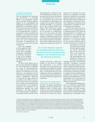 61
TRIBUNA LIBRE
miento de un derecho de la com-
petencia es compatible con dicha
economía. También en la economía
digital es importante establecer un
derecho general de la competencia
que garantice la libertad de elec-
ción y defienda los derechos de los
consumidores y equilibre el terre-
no de juego entre empresas.
Un grupo de expertos, en com-
binación con los responsables de
la Administración de las prácticas
anticompetitivas,5
ha llegado a la
conclusión de que determinados
criterios de la economía de com-
petencia no se adecuan, sin modi-
ficaciones, a la economía digital.
En este contexto advierten que la
esencia del mercado no se limita al
mecanismo de los pre-
cios y que los usuarios de
internet pueden «pagar»
un servicio ofreciendo
datos al que antes tam-
bién les ha proporcio-
nado otros datos. Por
ello, para garantizar una
aplicación eficiente de
un tipo de mercado más
complejo, pero fiel a los principios
anticartel, consideran necesario
aclarar que puede existir un mer-
cado en el que la retribución mone-
taria se sustituya por una oferta de
rendimiento, en la que la relevancia
de los datos se aprecie por el traba-
jo conjunto de las autoridades res-
ponsables de evaluar las posibles
prácticas anticompetitivas y de los
responsables de la protección de
datos de las correspondientes pla-
taformas de internet.
Lascuestionesplanteadasmues-
tran con claridad la problemática
que supone la elaboración de ese
nuevo modelo, que debe sistema-
tizar la política económica y social
de esta cuarta revolución industrial
impulsada por el desarrollo tecno-
discriminación se evidencia cuan-
do las plataformas entran en con-
currencia con los servicios clásicos
de telecomunicación como ocu-
rre, por ejemplo, con los servicios
de mensajería de WhatsApp, que
compiten con el clásico sistema de
información SMS y con servicios
de voz por internet (VolP) como
Skype. Estas diferencias pueden
originar de nuevo desigualdades
en un mercado de competencia,
por lo que los autores del Libro
Verde se plantean si convendría
ampliar la regulación existente de
los servicios de telecomunicación
para incluir también a las platafor-
mas. A ello se objeta que esa nueva
regulación tendría que respetar el
sentido subyacente a ambas acti-
vidades; si esto fuera así, habría
dos alternativas: o un servicio
electrónico de comunicación, que
permitiría una regulación unitaria
para telecomunicación y platafor-
mas, o el desarrollo de una nueva
regulación solo para plataformas,
lo cual podría provocar incoheren-
cias entre diferentes regímenes de
regulación.
Problemática de un derecho de la
competencia en el ámbito digital
El éxito de algunas plataformas
digitales y su acceso a grandes can-
tidades de datos y clientes sobre
la base de unos costes marginales
prácticamente nulos han generado
la duda de si el marco de ordena-
Las plataformas digitales
y las telecomunicaciones
Una vez expuestos los elementos
que caracterizan a la economía
digital y sus principales proble-
mas, en el Libro Verde se sugieren
algunas de las posibilidades que
facilitarían la integración de la di-
gitalización en el sistema tradicio-
nal de una economía social, libre y
competitiva. Para ello, se exponen
las interdependencias técnicas y
económicas entre las plataformas
digitales y las infraestructuras de
las telecomunicaciones, y se sugie-
ren las posibles maneras de incor-
porar este nuevo planteamiento
económico al ordenamiento clá-
sico de una economía de mercado
competitiva.
Con esta finalidad,
el 30 de agosto del 2016
la CE publicó un regla-
mento para garantizar
la llamada «neutralidad
de internet», documen-
to que no ha resultado
satisfactorio para todos
los interesados en esta
cuestión.4
El Libro Verde afirma, por su
parte, que las plataformas digitales
no son técnicamente concebibles
sin redes de telecomunicación,
pero, desde un punto de vista eco-
nómico, los ofertantes de las pla-
taformas y los impulsores de las
redes de telecomunicación pueden
ofrecer rendimientos diferentes
a lo largo de la misma cadena de
creación de valor. Ello es así por-
que, mientras que los operadores
de las redes de telecomunicación
están sometidos a una regulación
específica, los ofertantes de las
plataformas digitales solo están
sometidos a las reglas generales
del comportamiento ciudadano y
a la ordenación del mercado. Dicha
4. Se trata de un problema de gran actualidad porque las operadoras de telecomunicaciones que operan en nuestro país (Telefónica, Vodafone
y Orange), advirtiendo que quieren una legislación «justa y para todos» en materia de internet y mostraron sus reservas ante el Reglamento
publicado por la CE el 30 de agosto del 2016 que pretende garantizar la llamada «neutralidad de internet). El principio general de neutralidad
de la red establece que no se pueden bloquear o discriminar los contenidos que se transmitan por la red (excepto en los casos en los que medie
una orden judicial). Los responsables de las operadoras de telecomunicaciones consideran que la propuesta de la CE las discrimina, puesto
que, al someterlas a reglas y controles, no tienen la libertad que se reconoce a las redes de internet. Poco después, el 14 de septiembre del 2016
la CE aprobó una serie de nuevos proyectos legislativos para adaptar el sector de las telecomunicaciones a la realidad digital del siglo xxi. Estos
proyectos establecen como un derecho universal el acceso a la banda ancha, por lo que obligan a las administraciones a garantizar una oferta de
internet asequible a todos los ciudadanos.
5. Libro Verde, págs. 46-47.
En el Libro Verde se exponen
las interdependencias técnicas y
económicas entre las plataformas
digitales y las infraestructuras de
las telecomunicaciones
 