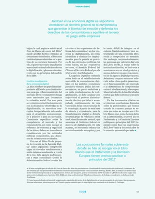 63
TRIBUNA LIBRE
lo tanto, difícil de integrar en el
sistema tradicionalmente bien es-
tructurado de una economía libre,
social y competitiva de mercado.
Sin embargo, sorprendentemente,
las personas que valoraron las tesis
del Libro Verde, al tratar sobre la
institucionalización, se limitaron a
mantenerse en un nivel genérico y
apenas debatieron aspectos concre-
tos de la Agencia Digital propuesta.
Asimismo, tampoco entraron a dis-
cutir sobre cómo podría garantizar-
se el funcionamiento del mercado
y la distribución de competencias
entre el nivel nacional y el europeo.
Muestra todo ello de las dificultades
y retos que deben afrontarse en este
debate.
En los documentos citados no
se plantean conclusiones formales
sobre la problemática que hemos
tratado de exponer porque se es-
pera que estas se recojan en el Li-
bro Blanco que, como hemos dicho
en la introducción, se prevé que el
Parlamento y la Comisión Europea
publiquen a principios del 2017, te-
niendo como base las sugerencias
del Libro Verde y los resultados de
la consulta promovida por este
cárteles o los organismos de de-
fensa del consumidor) en los pro-
cesos de digitalización, así como
identificar y eliminar los impedi-
mentos para la puesta en prácti-
ca de las estrategias políticas, tal
como hacen, en sus respectivos
sectores, el Servicio Federal del
Clima o el Servicio Federal para la
Migración y los Refugiados.
La Agencia Digital se centraría
sobre todo en el establecimiento
sostenible de competencias digi-
tales en los ámbitos económico,
jurídico y técnico. Dadas las con-
secuencias, en parte evolutivas y
en parte revolucionarias, de la di-
gitalización, se debe analizar con
objetividad el proceso dinámica-
mente efectivo, que debe ir acom-
pañado continuamente de una
valoración de las consecuencias de
la tecnología. A partir de esta base
de ciencia y experiencia, para la
transformación digital se debería
crear un grupo de reflexión o think
tank, científicamente neutral, que
asesorara al Gobierno federal en
materia de digitalización. De esta
manera, se intentaría ordenar un
sector demasiado anárquico y, por
lógico, la cual, según se señaló en el
Foro de Davos de enero del 2016,6
puede aportar fuertes estímulos al
crecimiento económico, si bien con
cambios transcendentales en la ges-
tión de los recursos humanos. Por
ello, sí parece necesario impulsar un
marco institucional relacionado con
la digitalización y plenamente cohe-
rente con los principios del modelo
de la ESM.
Institucionalización
de la economía digital
La ESM confiere un papel muy im-
portante al Estado y sus institucio-
nes para que el funcionamiento del
mercado libre y competitivo tenga
unos resultados que favorezcan
la cohesión social. Por eso, para
ser coherentes institucionalmente
con la dinámica y efectividad de la
digitalización, se necesitan con-
ceptos temporalmente adecuados
para el desarrollo socioeconómi-
co y político y para su ejecución.
Cuestiones específicas sobre la
competencia, el mercado y los
consumidores, así como las que se
refieren a la economía y seguridad
de los datos, deben ser tomadas en
consideración por las entidades
públicas competentes, que dispo-
nen de los recursos necesarios.
Por eso, el Libro Verde propo-
ne la creación de la Agencia Digi-
tal7
como organismo competente
capaz de elevados rendimientos y
unido internacionalmente a través
de la red. Esta agencia podría apo-
yar a otras autoridades (como la
Administración federal contra los
6. El lema escogido para la edición del Foro de Davos del 2016 fue precisamente «Dominando la cuarta revolución industrial». Asimismo, de
los estudios que han presentado renombradas consultorías internacionales como Accenture Strategy, KPMG, PwC o ADECCO se deduce una
doble vertiente del potencial de la digitalización: si bien, por una parte, podría incrementar el PIB mundial en 1,8 billones de euros según una
proyección realizada para el período 2015-2020, por otra, podría destruir 7,1 millones de puestos de trabajo, creando solo en dicho período
2 millones.
7. Como hemos indicado en la nota 1, las patronales españolas del sector de la digitalización se han preocupado de este tema y han propuesto
diversas soluciones, mientras que en la CE existe ya una comisión para el área digital cuyo comisario es el alemán G. Oettinger.
También en la economía digital es importante
establecer un derecho general de la competencia
que garantice la libertad de elección y defienda los
derechos de los consumidores y equilibre el terreno
de juego entre empresas
Las conclusiones formales sobre este
debate se han de recoger en el Libro
Blanco que el Parlamento y la Comisión
Europea tienen previsto publicar a
principios del 2017
 
