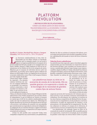 64
BOOK REVIEWs
64
Geoffrey G. Parker, Marshall Van Alstyne y Sangeet
Choudary, WW Norton and Co., 2016. 336 páginas
L
as elecciones estadounidenses se han visto in-
fluenciadas por las falsas noticias en Facebook,
mientras que la campaña ayudó a la red social a
superar en ingresos publicitarios al conjunto de la
prensa tradicional del país. Google ya lo consiguió hace un
lustro. Netflix, Amazon y HBO acaparan el 70% de las no-
minaciones en los Globos de Oro en la categoría de series.
Mientras que el consumo de televisión decrece entre los
millennials, un youtuber sueco ingresó quince millones de
dólares en 2015 según Forbes. La regulación de servicios de
economía colaborativa como Uber o Lyft acapara titulares
por todo el globo desde Bar-
celona hasta Taipei. Airbnb
ha superado a las grandes
cadenas hoteleras sin con-
tar con ninguna habitación
en propiedad. Los mayores
centros comerciales a nivel
mundial son Amazon y Ali-
baba, lo que provoca el cie-
rre de cadenas de tiendas en
China y los Estados Unidos. En los Juegos Olímpicos de Río
aplicaciones como Tinder propiciaron que muchos atletas
se emparejaran, lo que no debería ser noticia si tenemos
en cuenta que el 15% de los adultos estadounidenses han
usado este tipo de aplicaciones alguna vez. WhatsApp ha
dejado obsoletos los servicios de mensajería de las telecoms
y da servicio a mil millones de usuarios con una plantilla
que recientemente no superaba la centena de trabajadores.
La obligación de la Comisión Europea a Apple de devolver
13.000 millones de euros en impuestos es la mayor sanción
económica de su historia.
¿Cómo ha sido posible está revolución? Todas estas
compañías comparten una característica: son plataformas.
Muchas de ellas no existían al comienzo del milenio, pero
ya ocupan seis posiciones entre las diez compañías con ma-
yor capitalización del mundo al cierre del tercer trimestre
de 2016.
Tuberías frente a plataformas
Las plataformas han superado a gran velocidad a gigantes
empresariales que han dominado sus respectivos merca-
dos durante décadas y que contaban con muchos más re-
cursos, considerados durante largo tiempo como impres-
cindibles. Según Geoffrey G. Parker, Marshall Van Alstyne
y Sangeet Choudary, autores de Platform Revolution, estas
grandes compañías tradicionales funcionan como «tube-
rías» lineales. La cadena de valor consiste en introducir
los insumos provenientes
de proveedores en la tu-
bería, los cuales, tras una
serie de procesos, se trans-
forman en un producto fi-
nal que aparece en el otro
extremo del conducto para
ir a parar al cliente. Basa-
das en economías de escala
de la oferta, el éxito de estas
empresas provenía del incremento del volumen para re-
ducir precios, lo que permitía continuar aumentando los
volúmenes. De esta manera, las «tuberías» se centran en
las cinco fuerzas competitivas de Michael Porter (la ame-
naza de nuevos competidores y la de productos o servicios
sustitutivos, el poder de negociación de clientes y el de
proveedores, y la intensidad de la competencia). Por ello,
sus esfuerzos se enfocan a la mejora de la eficiencia, el
control de los recursos y la limitación de la competencia.
Las plataformas, sin embargo, basan su éxito en la
economía de escala de la demanda. Ello es posible gracias
a la superación, a través de la tecnología, de la necesidad
de grandes costes fijos de activos físicos (Uber no posee
PLATFORM
REVOLUTION
(«Revolución de plataforma:
cómo los mercados en red están
transformando la economía y cómo
hacer que funcionen para usted»)
Álvaro Imbernón
Investigador no residente de ESADEgeo
Las plataformas basan su éxito en la
economía de escala de la demanda. Ello es
posible gracias a la superación a través de
la tecnología de la necesidad de grandes
costes fijos de activos físicos
 