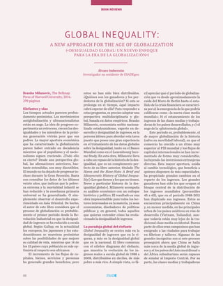 66
TEMAS A DEBATEBOOK REVIEWs
Branko Milanovic, The Belknap
Press of Harvard University, 2016.
299 páginas
Elefantes y olas
Los tiempos actuales parecen profun-
damente pesimistas. Los movimientos
antiglobalización y ultranacionalistas
están en auge. La idea de progreso ex-
perimenta un retroceso, crecen las des-
igualdades y los miembros de la próxi-
ma generación vivirán peor que sus
padres. La mayor apertura económica
que ha caracterizado la globalización
parece haber entrado en decadencia
mientras que el populismo y el nacio-
nalismo siguen creciendo. ¿Todo ello
es cierto? Desde una perspectiva glo-
bal, las afirmaciones anteriores, bas-
tante extendidas, son muy discutibles.
El mundo no ha dejado de progresar in-
cluso durante la Gran Recesión. Basta
con consultar los datos de los últimos
veinte años, que indican que la pobre-
za extrema y la mortalidad infantil se
han reducido y la enseñanza primaria
universal se ha generalizado. O sim-
plemente observar el desarrollo expe-
rimentado en Asia Oriental. De hecho,
el autor de este libro considera que el
proceso de globalización es probable-
mente el primer período desde la Re-
volución Industrial en que la desigual-
dad de ingresos se ha reducido a escala
global. Según Gallup, en la actualidad
los europeos, los japoneses y los esta-
dounidenses se muestran pesimistas
sobre las posibilidades de que mejore
su calidad de vida, mientras que 14 de
los 15 países cuya población es más op-
timista al respecto son africanos.
El incremento de los flujos de ca-
pitales, bienes, servicios y personas
ha generado grandes beneficios, pero
estos no han sido bien distribuidos.
¿Quiénes son los ganadores y los per-
dedores de la globalización? Si esta se
prolonga en el tiempo, ¿qué impacto
cabrá esperar de ella? Para responder a
estas preguntas, es preciso adoptar una
perspectiva multidisciplinaria y glo-
bal, basada en datos empíricos. Branko
Milanovic, economista serbio naciona-
lizado estadounidense, experto en de-
sarrollo y desigualdad de ingresos, es la
persona idónea para abordar esta tarea
puesto que posee una gran experiencia
en el tratamiento de los datos globales
sobre la desigualdad, tanto en el Banco
Mundial como en el Luxembourg Inco-
me Study. En esta obra, Milanovic lleva
a cabo un repaso de la historia de la des-
igualdad, que es un complemento per-
fecto de su libro anterior, titulado The
Haves and the Have-Nots: A Brief and
Idiosyncratic History of Global Inequa-
lity[«Losquetienenylosquenotienen.
Breve y particular historia de la des-
igualdad global»]. Milanovic acompaña
su análisis económico con un enfoque
histórico y político. El resultado es una
obra imprescindible para todos los lec-
tores interesados en la materia, ya sean
economistas, diseñadores de políticas
públicas y, en general, todos aquellos
que quieran entender cómo ha evolu-
cionado la desigualdad de ingresos.
La paradoja global del elefante
Global Inequality se centra más en la
desigualdad de ingresos que en la ri-
queza, y más en la desigualdad global
que en la nacional. El libro comienza
con el célebre diagrama del elefante,
que muestra la evolución de los in-
gresos reales a escala global de 1988 a
2008, distribuidos en deciles, de más
pobre a más rico. A simple vista, es fá-
cil apreciar que el período de globaliza-
ción que va desde aproximadamente la
caída del Muro de Berlín hasta el esta-
llido de la crisis financiera se caracteri-
za por a) la emergencia de lo que podría
calificarse como «la nueva clase media
mundial»; b) el estancamiento de los
ingresos de las clases medias y trabaja-
doras de los países desarrollados, y c) el
auge de la «plutocracia global».
Este período es, probablemente, el
de mayor globalización de la historia
(salvo en movilidad laboral), en que el
comercio ha crecido a un ritmo muy
superior al PIB mundial y los flujos de
capitales internacionales se han incre-
mentado de forma muy considerable,
incluyendo las inversiones extranjeras
directas. Esta mayor apertura, unida
al cambio tecnológico, que beneficia a
quienes disponen de más capacidades,
ha propiciado grandes cambios en el
reparto de los ingresos. Los grandes
ganadores han sido los que ocupan el
bloque central de la distribución de
los ingresos mundiales (percentiles
45 a 65), que en el período 1988-2011
han duplicado sus ingresos. Estos se
encuentran principalmente en China
y, en menor medida, en las principales
urbes de los países asiáticos en vías de
desarrollo (Vietnam, Tailandia), aun-
que todavía están muy lejos de la tra-
dicional clase media occidental. Buena
parte de ellos eran campesinos que han
emigrado a las ciudades para trabajar
en fábricas y talleres. Algunas de las
grandes incógnitas son si este proceso
proseguirá ahora que China se halla
más cerca de la media global de ingre-
sos y si los países del Asia meridional o
del África subsahariana serán capaces
de emular al Imperio Central. Por su
parte, las clases medias y trabajadoras
GLOBAL INEQUALITY:
A NEW APPROACH FOR THE AGE OF GLOBALIZATION
(«Desigualdad global: un nuevo enfoque
para la era de la globalización»)
Álvaro Imbernón
Investigador no residente de ESADEgeo
66
 