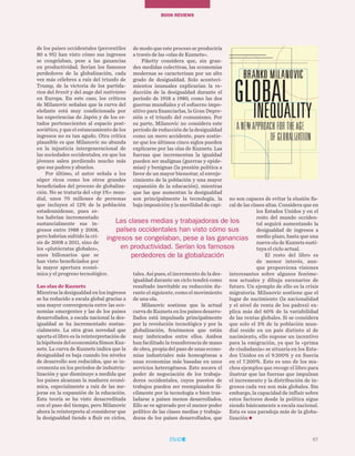 67
TEMAS A DEBATEBOOK REVIEWs
de los países occidentales (percentiles
80 a 95) han visto cómo sus ingresos
se congelaban, pese a las ganancias
en productividad. Serían los famosos
perdedores de la globalización, cada
vez más célebres a raíz del triunfo de
Trump, de la victoria de los partida-
rios del brexit y del auge del nativismo
en Europa. En este caso, los críticos
de Milanovic señalan que la curva del
elefante está muy condicionada por
las experiencias de Japón y de los es-
tados pertenecientes al espacio post-
soviético, y que el estancamiento de los
ingresos no es tan agudo. Otra crítica
plausible es que Milanovic no abunda
en la injusticia intergeneracional de
las sociedades occidentales, en que los
jóvenes salen perdiendo mucho más
que sus padres y abuelos.
Por último, el autor señala a los
súper ricos como los otros grandes
beneficiados del proceso de globaliza-
ción. No se trataría del «top 1%» mun-
dial, unos 70 millones de personas
que incluyen el 12% de la población
estadounidense, pues es-
tos habrían incrementado
sustancialmente sus in-
gresos entre 1988 y 2008,
pero habrían sufrido la cri-
sis de 2008 a 2011, sino de
los «plutócratas globales»,
unos billonarios que se
han visto beneficiados por
la mayor apertura econó-
mica y el progreso tecnológico.
Las olas de Kuznets
Mientras la desigualdad en los ingresos
se ha reducido a escala global gracias a
una mayor convergencia entre las eco-
nomías emergentes y las de los países
desarrollados, a escala nacional la des-
igualdad se ha incrementado sustan-
cialmente. La otra gran novedad que
aporta el libro es la reinterpretación de
la hipótesis del economista Simon Kuz-
nets. La curva de Kuznets indica que la
desigualdad es baja cuando los niveles
de desarrollo son reducidos, que se in-
crementa en los períodos de industria-
lización y que disminuye a medida que
los países alcanzan la madurez econó-
mica, especialmente a raíz de las me-
joras en la expansión de la educación.
Esta teoría se ha visto desacreditada
con el paso del tiempo, pero Milanovic
ahora la reinterpreta al considerar que
la desigualdad tiende a fluir en ciclos,
de modo que este proceso se produciría
a través de las «olas de Kuznets».
Piketty considera que, sin gran-
des medidas colectivas, las economías
modernas se caracterizan por un alto
grado de desigualdad. Solo aconteci-
mientos inusuales explicarían la re-
ducción de la desigualdad durante el
período de 1918 a 1980, como las dos
guerras mundiales y el esfuerzo impo-
sitivo para financiarlas, la Gran Depre-
sión o el triunfo del comunismo. Por
su parte, Milanovic no considera este
período de reducción de la desigualdad
como un mero accidente, pues sostie-
ne que los últimos cinco siglos pueden
explicarse por las olas de Kuznets. Las
fuerzas que incrementan la igualdad
pueden ser malignas (guerras y epide-
mias) y benignas (la presión política a
favor de un mayor bienestar, el enveje-
cimiento de la población y una mayor
expansión de la educación), mientras
que las que aumentan la desigualdad
son principalmente la tecnología, la
baja imposición y la movilidad de capi-
tales. Así pues, el incremento de la des-
igualdad durante un ciclo tendrá como
resultado inevitable su reducción du-
rante el siguiente, como el movimiento
de una ola.
Milanovic sostiene que la actual
curva de Kuznets en los países desarro-
llados está impulsada principalmente
por la revolución tecnológica y por la
globalización, fenómenos que están
muy imbricados entre ellos. Ambos
han facilitado la transferencia de mano
de obra, propia del paso de unas econo-
mías industriales más homogéneas a
unas economías más basadas en unos
servicios heterogéneos. Esto socava el
poder de negociación de los trabaja-
dores occidentales, cuyos puestos de
trabajos pueden ser reemplazados fá-
cilmente por la tecnología o bien tras-
ladarse a países menos desarrollados.
Ello se ve agravado por el menor poder
político de las clases medias y trabaja-
doras de los países desarrollados, que
no son capaces de evitar la elusión fis-
cal de las clases altas. Considera que en
los Estados Unidos y en el
resto del mundo occiden-
tal seguirá aumentando la
desigualdad de ingresos a
medio plazo, hasta que una
nueva ola de Kuznets susti-
tuya el ciclo actual.
El resto del libro es
de menor interés, aun-
que proporciona visiones
interesantes sobre algunos fenóme-
nos actuales y dibuja escenarios de
futuro. Un ejemplo de ello es la crisis
migratoria. Milanovic sostiene que el
lugar de nacimiento (la nacionalidad
y el nivel de renta de los padres) ex-
plica más del 60% de la variabilidad
de las rentas globales. Si se considera
que solo el 3% de la población mun-
dial reside en un país distinto al de
nacimiento, ello supone un incentivo
para la emigración, ya que la «prima
de ciudadanía» se situaría en los Esta-
dos Unidos en el 9.200% y en Suecia
en el 7.200%. Este es uno de los mu-
chos ejemplos que recoge el libro para
ilustrar que las fuerzas que impulsan
el incremento y la distribución de in-
gresos cada vez son más globales. Sin
embargo, la capacidad de influir sobre
estos factores desde la política sigue
siendo básicamente a escala nacional.
Esta es una paradoja más de la globa-
lización
67
Las clases medias y trabajadoras de los
países occidentales han visto cómo sus
ingresos se congelaban, pese a las ganancias
en productividad. Serían los famosos
perdedores de la globalización
 