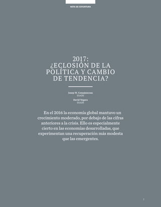 7
NOTA DE COYUNTURANOTA DE COYUNTURA
2017:
¿eclosión de la
política y cambio
de tendencia?
Josep M. Comajuncosa
ESADE
David Vegara
ESADE
En el 2016 la economía global mantuvo un
crecimiento moderado, por debajo de las cifras
anteriores a la crisis. Ello es especialmente
cierto en las economías desarrolladas, que
experimentan una recuperación más modesta
que las emergentes.
7
 