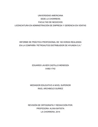 UNIVERSIDAD AMERICANA
SEDE LA CHORRERA
FACULTAD DE NEGOCIOS
LICENCIATURA EN ADMINISTRACIÓN DE EMPRESA Y GERENCIA EN VENTAS
INFORME DE PRÁCTICA PROFESIONAL DE 160 HORAS REALIZADA
EN LA COMPAÑÍA “PETROAUTOS DISTRIBUIDOR DE HYUNDAI S.A.”
EDUARDO JAVIER CASTILLO MENDOZA
8-882-1742
MEDIADOR EDUCATIVO A NIVEL SUPERIOR
RAÚL ARCHIBOLD SUÁREZ
REVISIÓN DE ORTOGRAFÍA Y REDACCIÓN POR:
PROFESORA: ALIXIA BATISTA
LA CHORRERA, 2014
 