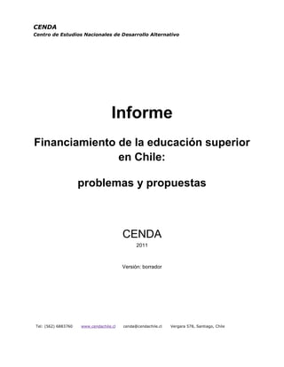 CENDA
Centro de Estudios Nacionales de Desarrollo Alternativo




                                   Informe
Financiamiento de la educación superior
               en Chile:

                     problemas y propuestas



                                         CENDA
                                               2011



                                         Versión: borrador




Tel: (562) 6883760   www.cendachile.cl   cenda@cendachile.cl   Vergara 578, Santiago, Chile
 